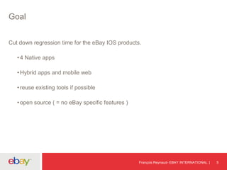 Goal
Cut down regression time for the eBay IOS products.
•4 Native apps
•Hybrid apps and mobile web
•reuse existing tools if possible
•open source ( = no eBay specific features )
François Reynaud- EBAY INTERNATIONAL 5
 
