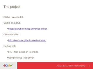 The project
Status : version 0.6
Visible on github
•https://github.com/ios-driver/ios-driver
Documentation
•http://ios-driver.github.com/ios-driver/
Getting help
•IRC : #ios-driver on freenode
•Google group : ios-driver
François Reynaud- EBAY INTERNATIONAL 6
 