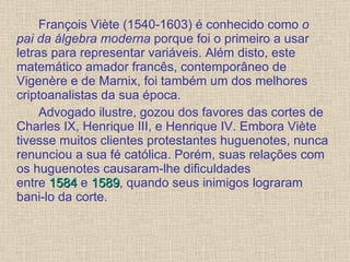 François Viète (1540-1603) é conhecido como  o pai da álgebra moderna  porque foi o primeiro a usar letras para representar variáveis. Além disto, este matemático amador francês, contemporâneo de Vigenère e de Marnix, foi também um dos melhores criptoanalistas da sua época. Advogado ilustre, gozou dos favores das cortes de Charles IX, Henrique III, e Henrique IV. Embora Viète tivesse muitos clientes protestantes huguenotes, nunca renunciou a sua fé católica. Porém, suas relações com os huguenotes causaram-lhe dificuldades entre  1584  e  1589 , quando seus inimigos lograram bani-lo da corte. 