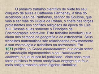 O primeiro trabalho científico de Viète foi seu conjunto de aulas a Catherine Parthenay, a filha do arcebispo Jean de Parthenay, senhor de Soubise, que veio a ser mãe do Duque de Rohan, o chefe das forças protestantes nos conflitos religiosos da época de Luís XIII. Dessas aulas somente o Principes de Cosmographie sobrevive. Este trabalho introduziu sua   aluna nos campos da geografia e da astronomia.  Seus trabalhos matemáticos são relacionados proximamente à sua cosmologia e trabalhos na astronomia. Em  1571  publicou o  Canon mathematicus , que devia servir de introdução trigonométrica a seu  Harmonicon coeleste , o qual nunca foi publicado.  Vinte anos mais tarde publicou  In artem analyticum isagoge  que foi o mais antigo trabalho sobre álgebra simbólica. 