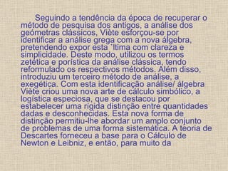 Seguindo a tendência da época de recuperar o método de pesquisa dos antigos, a análise dos geómetras clássicos, Viète esforçou-se por identificar a análise grega com a nova álgebra, pretendendo expor esta última com clareza e simplicidade. Deste modo, utilizou os termos zetética e porística da análise clássica, tendo reformulado os respectivos métodos. Além disso, introduziu um terceiro método de análise, a exegética. Com esta identificação análise/ álgebra Viète criou uma nova arte de cálculo simbólico, a logística especiosa, que se destacou por estabelecer uma rígida distinção entre quantidades dadas e desconhecidas. Esta nova forma de distinção permitiu-lhe abordar um amplo conjunto de problemas de uma forma sistemática. A teoria de Descartes forneceu a base para o Cálculo de Newton e Leibniz, e então, para muito da 
