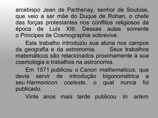 arcebispo Jean de Parthenay, senhor de Soubise, que veio a ser mãe do Duque de Rohan, o chefe das forças protestantes nos conflitos religiosos da época de Luís XIII. Dessas aulas somente o Principes de Cosmographie sobrevive. Este trabalho introduziu sua aluna nos campos da geografia e da astronomia.  Seus trabalhos matemáticos são relacionados proximamente à sua cosmologia e trabalhos na astronomia. Em  1571  publicou o  Canon mathematicus , que devia servir de introdução trigonométrica a seu  Harmonicon coeleste , o qual nunca foi publicado. Vinte  anos  mais  tarde  publicou     In  artem 