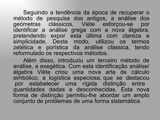 Seguindo a tendência da época de recuperar o método de pesquisa dos antigos, a análise dos geómetras clássicos, Viète esforçou-se por identificar a análise grega com a nova álgebra, pretendendo expor esta última com clareza e simplicidade. Deste modo, utilizou os termos zetética e porística da análise clássica, tendo reformulado os respectivos métodos.  Além disso, introduziu um terceiro método de análise, a exegética. Com esta identificação análise/ álgebra Viète criou uma nova arte de cálculo simbólico,  a  logística  especiosa, que  se  destacou   por estabelecer uma rígida distinção entre quantidades dadas e desconhecidas. Esta nova forma de distinção permitiu-lhe abordar um amplo conjunto de problemas de uma forma sistemática. 