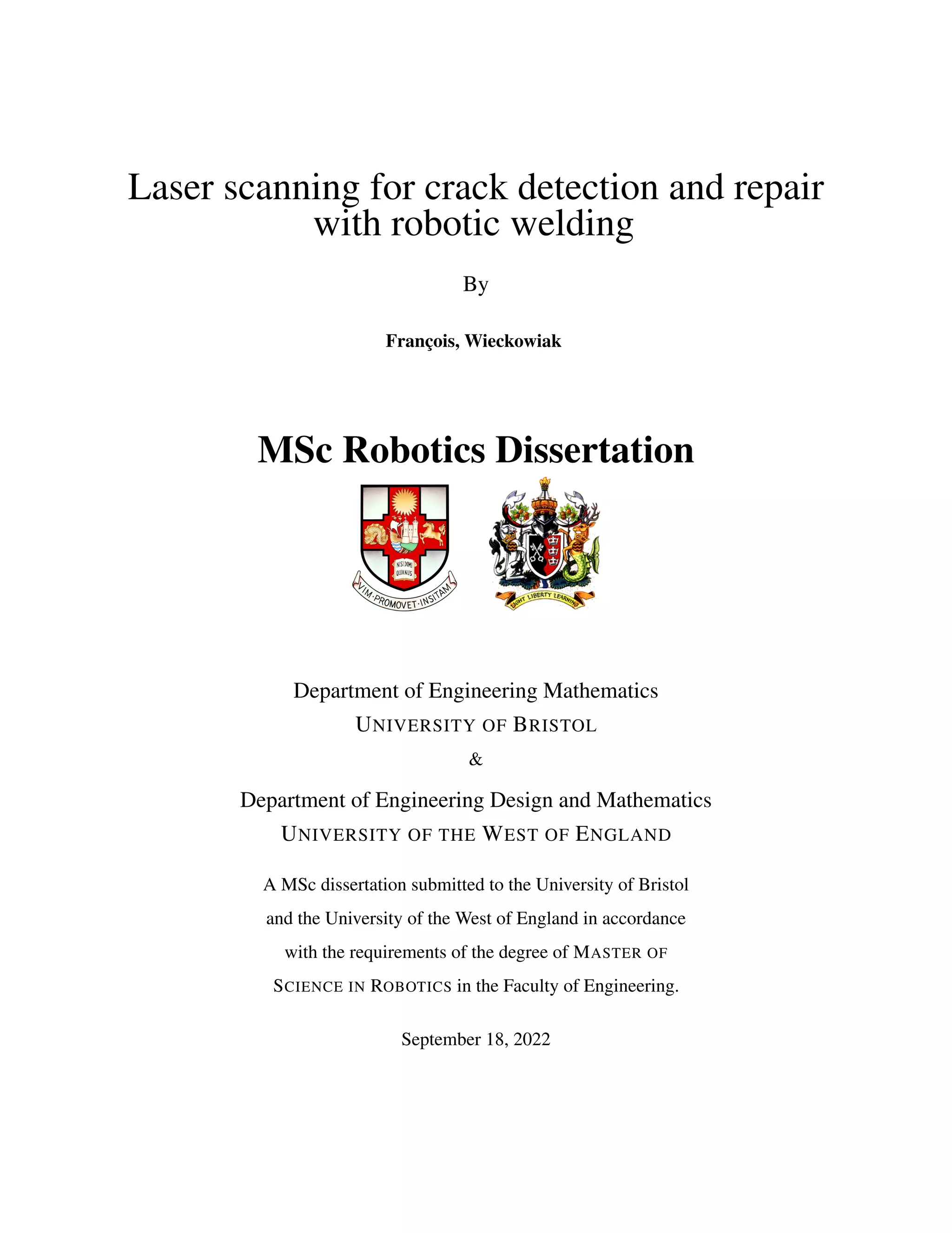 Laser scanning for crack detection and repair
with robotic welding
By
François, Wieckowiak
MSc Robotics Dissertation
Department of Engineering Mathematics
UNIVERSITY OF BRISTOL
&
Department of Engineering Design and Mathematics
UNIVERSITY OF THE WEST OF ENGLAND
A MSc dissertation submitted to the University of Bristol
and the University of the West of England in accordance
with the requirements of the degree of MASTER OF
SCIENCE IN ROBOTICS in the Faculty of Engineering.
September 18, 2022
 