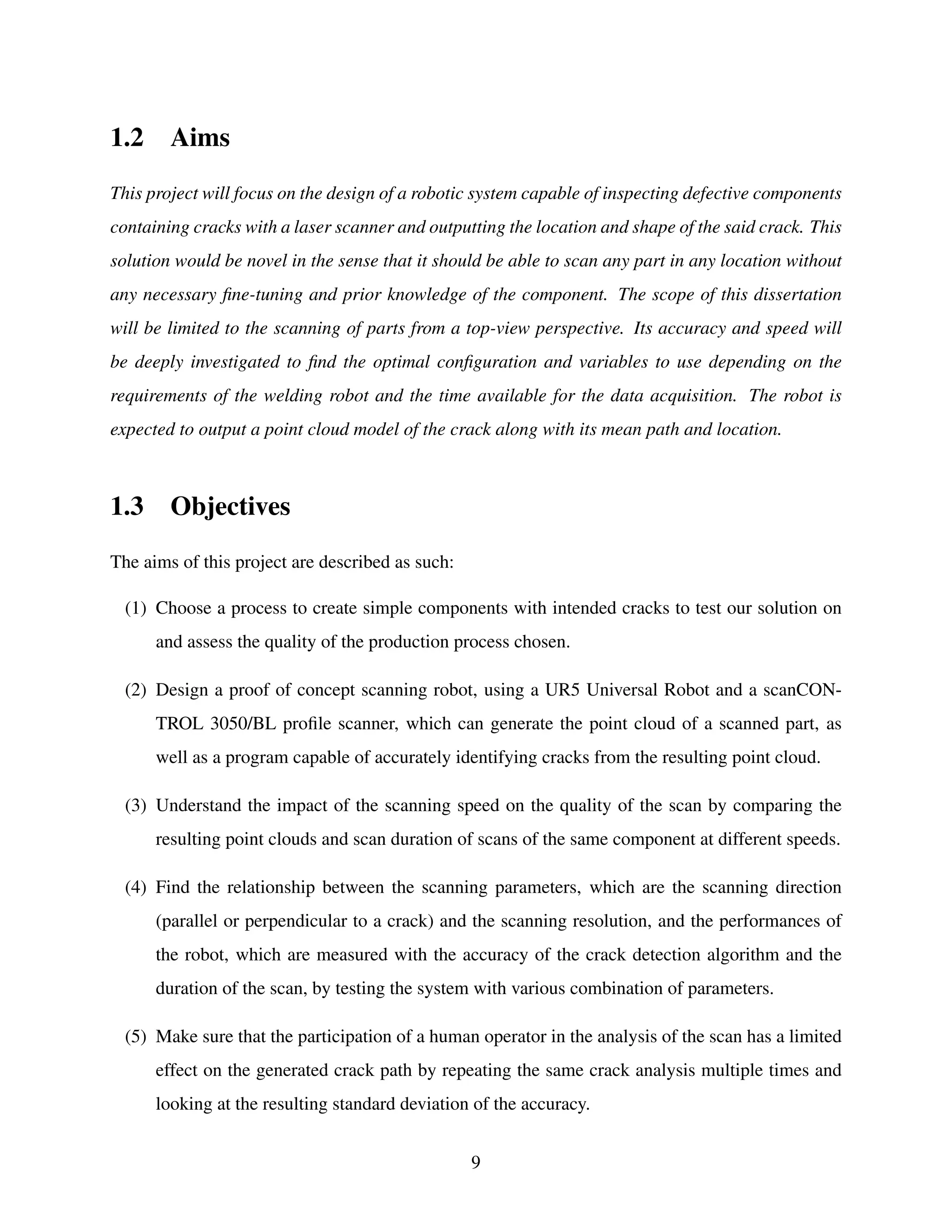 1.2 Aims
This project will focus on the design of a robotic system capable of inspecting defective components
containing cracks with a laser scanner and outputting the location and shape of the said crack. This
solution would be novel in the sense that it should be able to scan any part in any location without
any necessary fine-tuning and prior knowledge of the component. The scope of this dissertation
will be limited to the scanning of parts from a top-view perspective. Its accuracy and speed will
be deeply investigated to find the optimal configuration and variables to use depending on the
requirements of the welding robot and the time available for the data acquisition. The robot is
expected to output a point cloud model of the crack along with its mean path and location.
1.3 Objectives
The aims of this project are described as such:
(1) Choose a process to create simple components with intended cracks to test our solution on
and assess the quality of the production process chosen.
(2) Design a proof of concept scanning robot, using a UR5 Universal Robot and a scanCON-
TROL 3050/BL profile scanner, which can generate the point cloud of a scanned part, as
well as a program capable of accurately identifying cracks from the resulting point cloud.
(3) Understand the impact of the scanning speed on the quality of the scan by comparing the
resulting point clouds and scan duration of scans of the same component at different speeds.
(4) Find the relationship between the scanning parameters, which are the scanning direction
(parallel or perpendicular to a crack) and the scanning resolution, and the performances of
the robot, which are measured with the accuracy of the crack detection algorithm and the
duration of the scan, by testing the system with various combination of parameters.
(5) Make sure that the participation of a human operator in the analysis of the scan has a limited
effect on the generated crack path by repeating the same crack analysis multiple times and
looking at the resulting standard deviation of the accuracy.
9
 