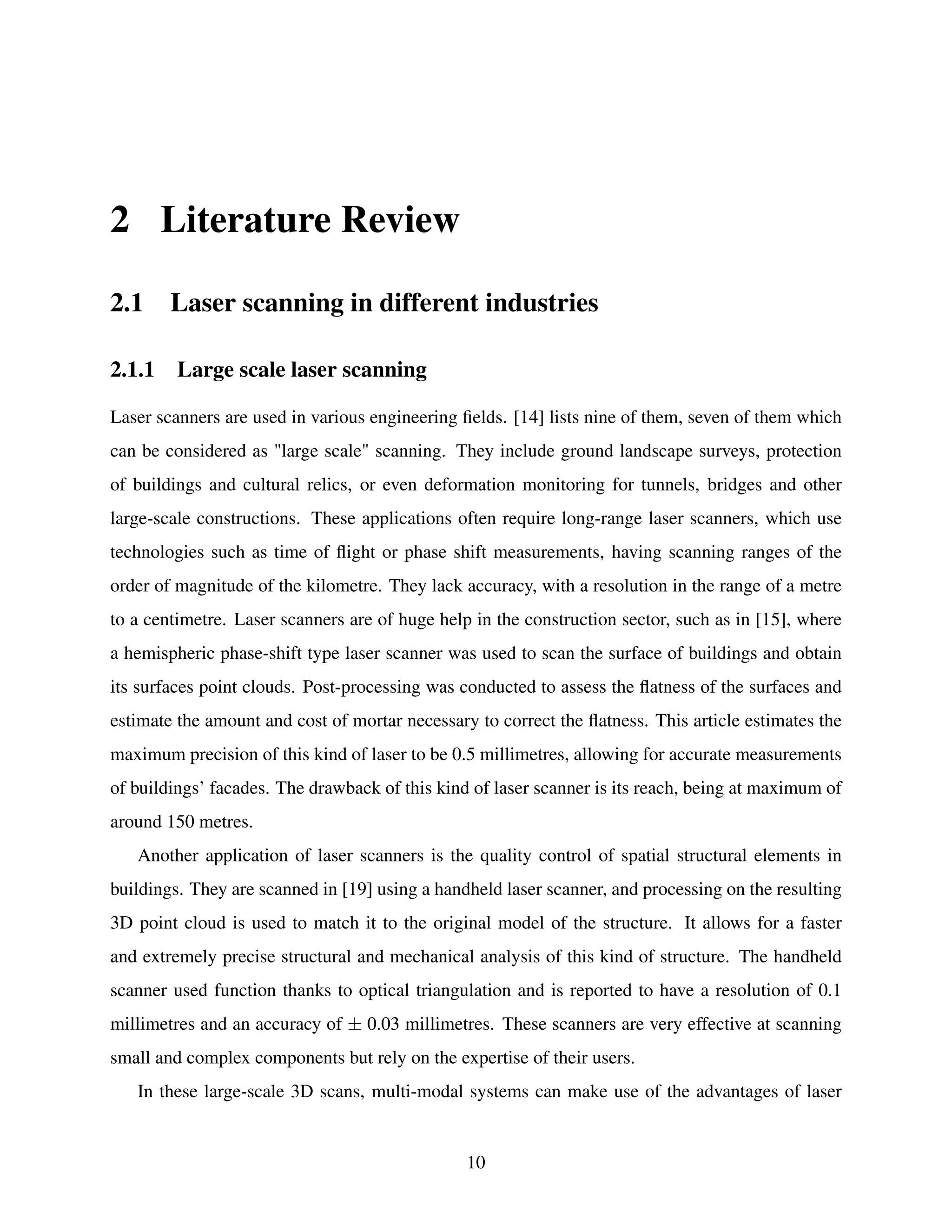 2 Literature Review
2.1 Laser scanning in different industries
2.1.1 Large scale laser scanning
Laser scanners are used in various engineering fields. [14] lists nine of them, seven of them which
can be considered as "large scale" scanning. They include ground landscape surveys, protection
of buildings and cultural relics, or even deformation monitoring for tunnels, bridges and other
large-scale constructions. These applications often require long-range laser scanners, which use
technologies such as time of flight or phase shift measurements, having scanning ranges of the
order of magnitude of the kilometre. They lack accuracy, with a resolution in the range of a metre
to a centimetre. Laser scanners are of huge help in the construction sector, such as in [15], where
a hemispheric phase-shift type laser scanner was used to scan the surface of buildings and obtain
its surfaces point clouds. Post-processing was conducted to assess the flatness of the surfaces and
estimate the amount and cost of mortar necessary to correct the flatness. This article estimates the
maximum precision of this kind of laser to be 0.5 millimetres, allowing for accurate measurements
of buildings’ facades. The drawback of this kind of laser scanner is its reach, being at maximum of
around 150 metres.
Another application of laser scanners is the quality control of spatial structural elements in
buildings. They are scanned in [19] using a handheld laser scanner, and processing on the resulting
3D point cloud is used to match it to the original model of the structure. It allows for a faster
and extremely precise structural and mechanical analysis of this kind of structure. The handheld
scanner used function thanks to optical triangulation and is reported to have a resolution of 0.1
millimetres and an accuracy of ± 0.03 millimetres. These scanners are very effective at scanning
small and complex components but rely on the expertise of their users.
In these large-scale 3D scans, multi-modal systems can make use of the advantages of laser
10
 