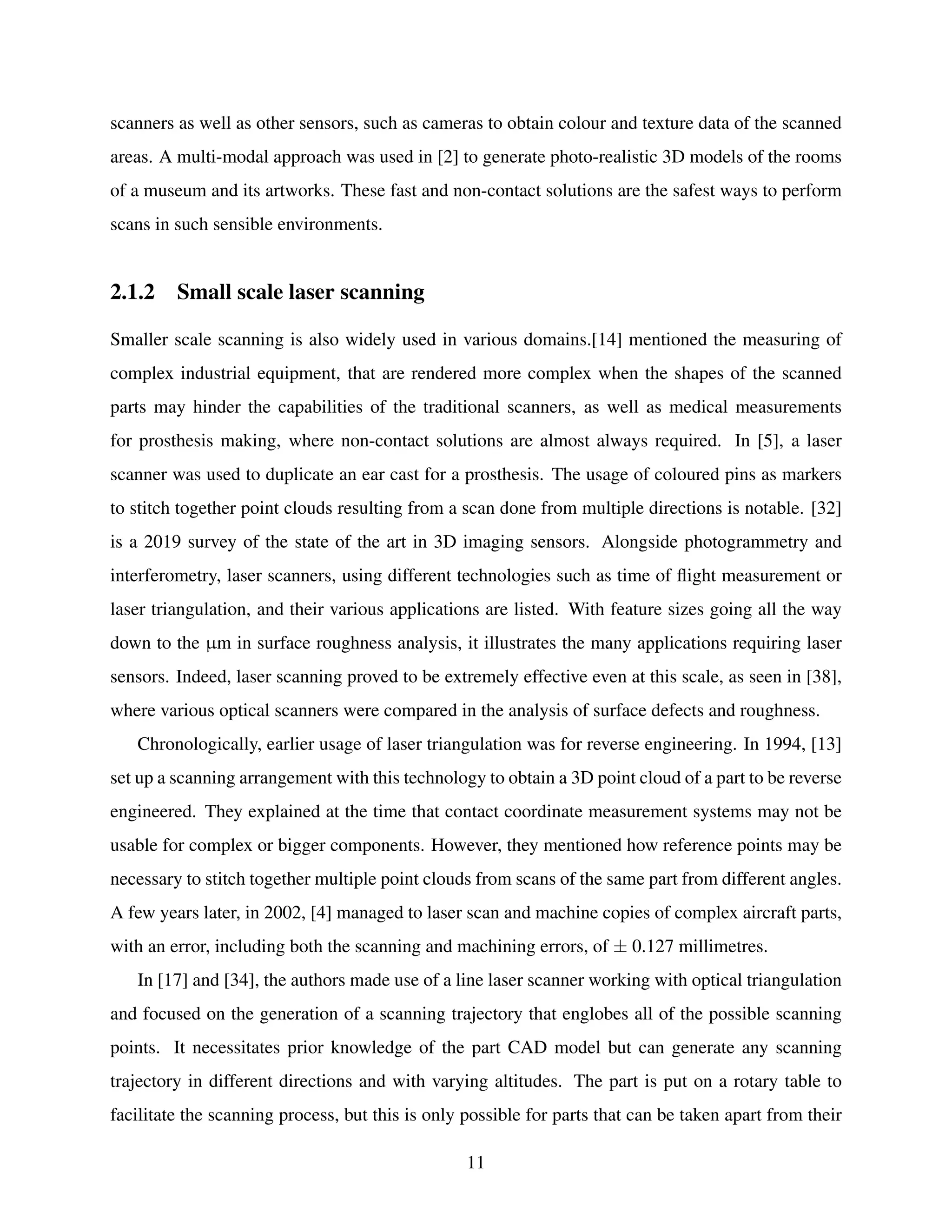scanners as well as other sensors, such as cameras to obtain colour and texture data of the scanned
areas. A multi-modal approach was used in [2] to generate photo-realistic 3D models of the rooms
of a museum and its artworks. These fast and non-contact solutions are the safest ways to perform
scans in such sensible environments.
2.1.2 Small scale laser scanning
Smaller scale scanning is also widely used in various domains.[14] mentioned the measuring of
complex industrial equipment, that are rendered more complex when the shapes of the scanned
parts may hinder the capabilities of the traditional scanners, as well as medical measurements
for prosthesis making, where non-contact solutions are almost always required. In [5], a laser
scanner was used to duplicate an ear cast for a prosthesis. The usage of coloured pins as markers
to stitch together point clouds resulting from a scan done from multiple directions is notable. [32]
is a 2019 survey of the state of the art in 3D imaging sensors. Alongside photogrammetry and
interferometry, laser scanners, using different technologies such as time of flight measurement or
laser triangulation, and their various applications are listed. With feature sizes going all the way
down to the µm in surface roughness analysis, it illustrates the many applications requiring laser
sensors. Indeed, laser scanning proved to be extremely effective even at this scale, as seen in [38],
where various optical scanners were compared in the analysis of surface defects and roughness.
Chronologically, earlier usage of laser triangulation was for reverse engineering. In 1994, [13]
set up a scanning arrangement with this technology to obtain a 3D point cloud of a part to be reverse
engineered. They explained at the time that contact coordinate measurement systems may not be
usable for complex or bigger components. However, they mentioned how reference points may be
necessary to stitch together multiple point clouds from scans of the same part from different angles.
A few years later, in 2002, [4] managed to laser scan and machine copies of complex aircraft parts,
with an error, including both the scanning and machining errors, of ± 0.127 millimetres.
In [17] and [34], the authors made use of a line laser scanner working with optical triangulation
and focused on the generation of a scanning trajectory that englobes all of the possible scanning
points. It necessitates prior knowledge of the part CAD model but can generate any scanning
trajectory in different directions and with varying altitudes. The part is put on a rotary table to
facilitate the scanning process, but this is only possible for parts that can be taken apart from their
11
 