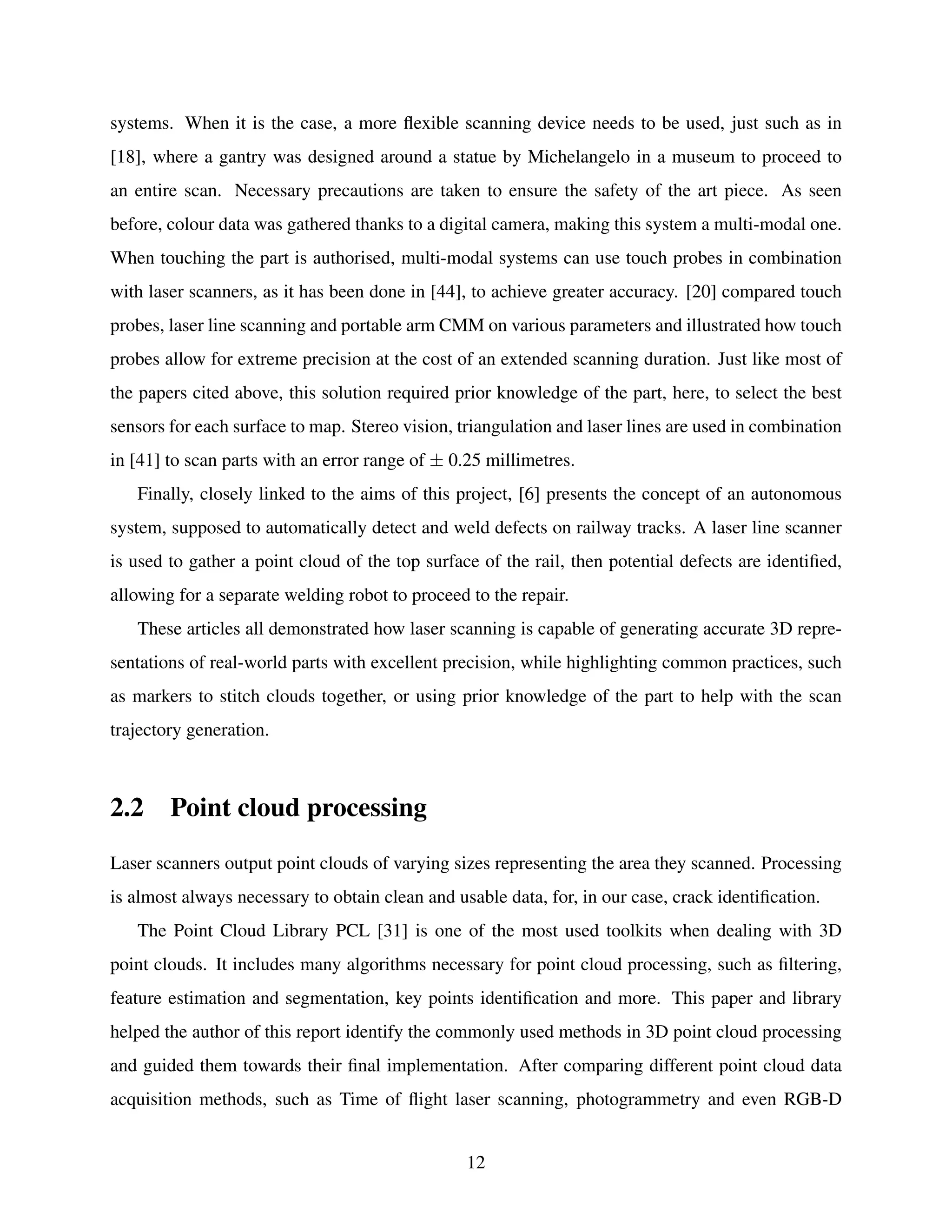 systems. When it is the case, a more flexible scanning device needs to be used, just such as in
[18], where a gantry was designed around a statue by Michelangelo in a museum to proceed to
an entire scan. Necessary precautions are taken to ensure the safety of the art piece. As seen
before, colour data was gathered thanks to a digital camera, making this system a multi-modal one.
When touching the part is authorised, multi-modal systems can use touch probes in combination
with laser scanners, as it has been done in [44], to achieve greater accuracy. [20] compared touch
probes, laser line scanning and portable arm CMM on various parameters and illustrated how touch
probes allow for extreme precision at the cost of an extended scanning duration. Just like most of
the papers cited above, this solution required prior knowledge of the part, here, to select the best
sensors for each surface to map. Stereo vision, triangulation and laser lines are used in combination
in [41] to scan parts with an error range of ± 0.25 millimetres.
Finally, closely linked to the aims of this project, [6] presents the concept of an autonomous
system, supposed to automatically detect and weld defects on railway tracks. A laser line scanner
is used to gather a point cloud of the top surface of the rail, then potential defects are identified,
allowing for a separate welding robot to proceed to the repair.
These articles all demonstrated how laser scanning is capable of generating accurate 3D repre-
sentations of real-world parts with excellent precision, while highlighting common practices, such
as markers to stitch clouds together, or using prior knowledge of the part to help with the scan
trajectory generation.
2.2 Point cloud processing
Laser scanners output point clouds of varying sizes representing the area they scanned. Processing
is almost always necessary to obtain clean and usable data, for, in our case, crack identification.
The Point Cloud Library PCL [31] is one of the most used toolkits when dealing with 3D
point clouds. It includes many algorithms necessary for point cloud processing, such as filtering,
feature estimation and segmentation, key points identification and more. This paper and library
helped the author of this report identify the commonly used methods in 3D point cloud processing
and guided them towards their final implementation. After comparing different point cloud data
acquisition methods, such as Time of flight laser scanning, photogrammetry and even RGB-D
12
 
