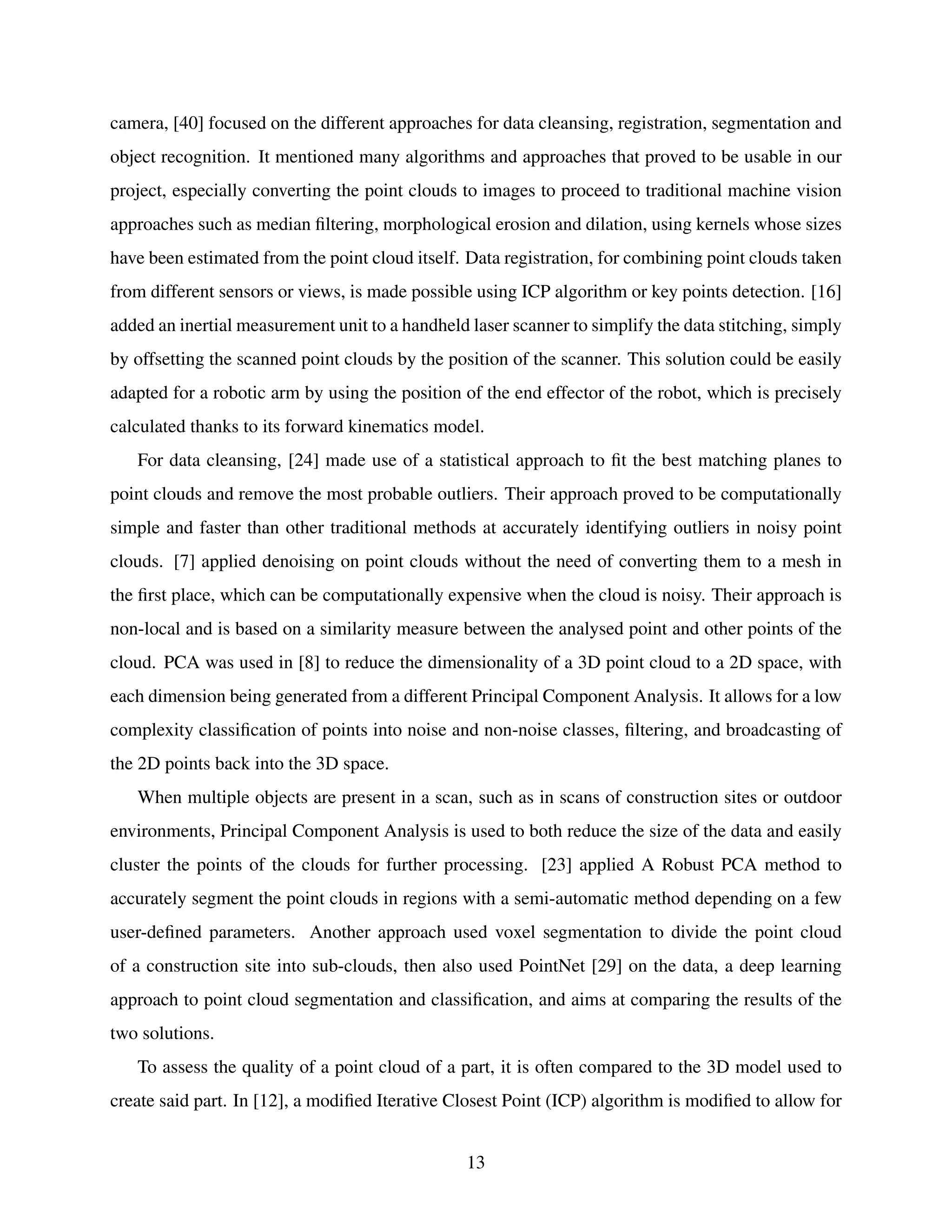 camera, [40] focused on the different approaches for data cleansing, registration, segmentation and
object recognition. It mentioned many algorithms and approaches that proved to be usable in our
project, especially converting the point clouds to images to proceed to traditional machine vision
approaches such as median filtering, morphological erosion and dilation, using kernels whose sizes
have been estimated from the point cloud itself. Data registration, for combining point clouds taken
from different sensors or views, is made possible using ICP algorithm or key points detection. [16]
added an inertial measurement unit to a handheld laser scanner to simplify the data stitching, simply
by offsetting the scanned point clouds by the position of the scanner. This solution could be easily
adapted for a robotic arm by using the position of the end effector of the robot, which is precisely
calculated thanks to its forward kinematics model.
For data cleansing, [24] made use of a statistical approach to fit the best matching planes to
point clouds and remove the most probable outliers. Their approach proved to be computationally
simple and faster than other traditional methods at accurately identifying outliers in noisy point
clouds. [7] applied denoising on point clouds without the need of converting them to a mesh in
the first place, which can be computationally expensive when the cloud is noisy. Their approach is
non-local and is based on a similarity measure between the analysed point and other points of the
cloud. PCA was used in [8] to reduce the dimensionality of a 3D point cloud to a 2D space, with
each dimension being generated from a different Principal Component Analysis. It allows for a low
complexity classification of points into noise and non-noise classes, filtering, and broadcasting of
the 2D points back into the 3D space.
When multiple objects are present in a scan, such as in scans of construction sites or outdoor
environments, Principal Component Analysis is used to both reduce the size of the data and easily
cluster the points of the clouds for further processing. [23] applied A Robust PCA method to
accurately segment the point clouds in regions with a semi-automatic method depending on a few
user-defined parameters. Another approach used voxel segmentation to divide the point cloud
of a construction site into sub-clouds, then also used PointNet [29] on the data, a deep learning
approach to point cloud segmentation and classification, and aims at comparing the results of the
two solutions.
To assess the quality of a point cloud of a part, it is often compared to the 3D model used to
create said part. In [12], a modified Iterative Closest Point (ICP) algorithm is modified to allow for
13
 