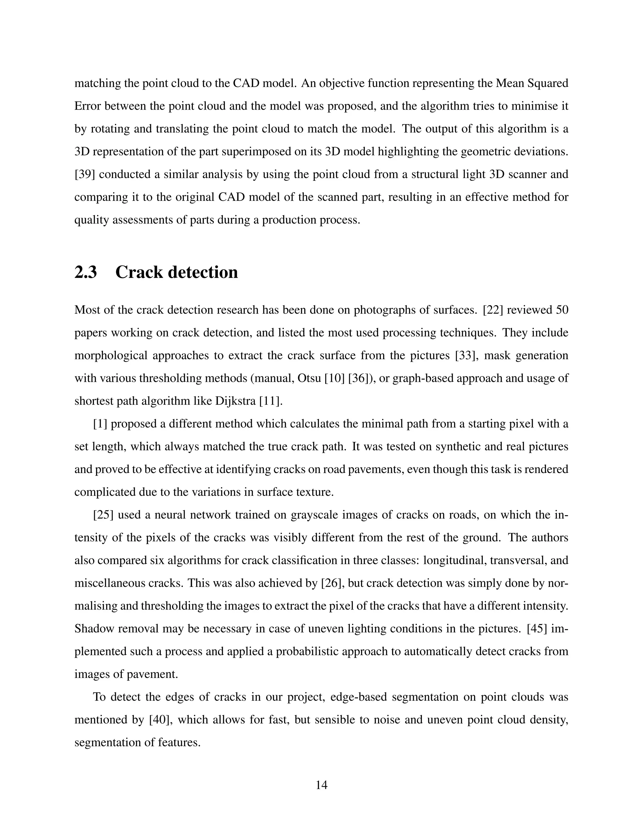 matching the point cloud to the CAD model. An objective function representing the Mean Squared
Error between the point cloud and the model was proposed, and the algorithm tries to minimise it
by rotating and translating the point cloud to match the model. The output of this algorithm is a
3D representation of the part superimposed on its 3D model highlighting the geometric deviations.
[39] conducted a similar analysis by using the point cloud from a structural light 3D scanner and
comparing it to the original CAD model of the scanned part, resulting in an effective method for
quality assessments of parts during a production process.
2.3 Crack detection
Most of the crack detection research has been done on photographs of surfaces. [22] reviewed 50
papers working on crack detection, and listed the most used processing techniques. They include
morphological approaches to extract the crack surface from the pictures [33], mask generation
with various thresholding methods (manual, Otsu [10] [36]), or graph-based approach and usage of
shortest path algorithm like Dijkstra [11].
[1] proposed a different method which calculates the minimal path from a starting pixel with a
set length, which always matched the true crack path. It was tested on synthetic and real pictures
and proved to be effective at identifying cracks on road pavements, even though this task is rendered
complicated due to the variations in surface texture.
[25] used a neural network trained on grayscale images of cracks on roads, on which the in-
tensity of the pixels of the cracks was visibly different from the rest of the ground. The authors
also compared six algorithms for crack classification in three classes: longitudinal, transversal, and
miscellaneous cracks. This was also achieved by [26], but crack detection was simply done by nor-
malising and thresholding the images to extract the pixel of the cracks that have a different intensity.
Shadow removal may be necessary in case of uneven lighting conditions in the pictures. [45] im-
plemented such a process and applied a probabilistic approach to automatically detect cracks from
images of pavement.
To detect the edges of cracks in our project, edge-based segmentation on point clouds was
mentioned by [40], which allows for fast, but sensible to noise and uneven point cloud density,
segmentation of features.
14
 
