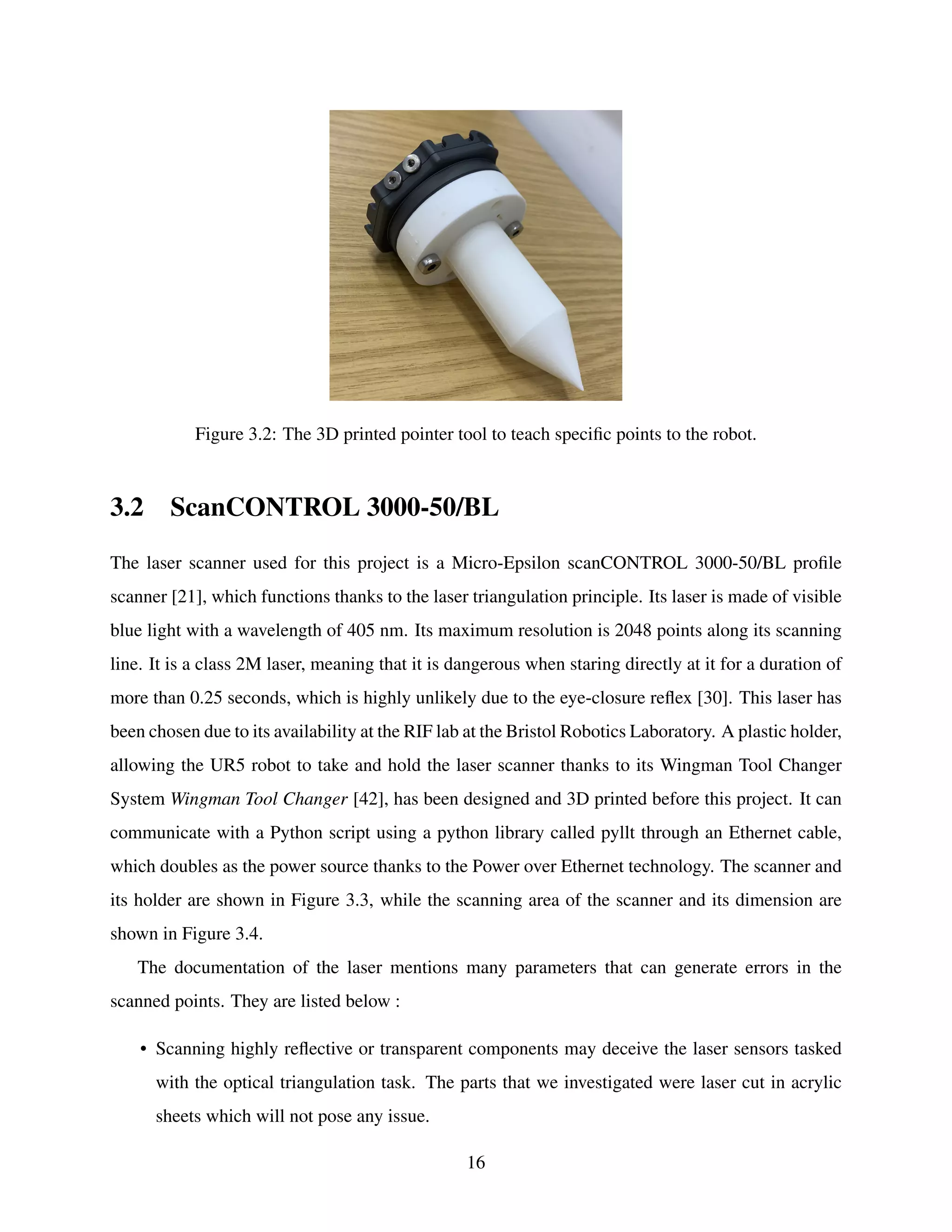 Figure 3.2: The 3D printed pointer tool to teach specific points to the robot.
3.2 ScanCONTROL 3000-50/BL
The laser scanner used for this project is a Micro-Epsilon scanCONTROL 3000-50/BL profile
scanner [21], which functions thanks to the laser triangulation principle. Its laser is made of visible
blue light with a wavelength of 405 nm. Its maximum resolution is 2048 points along its scanning
line. It is a class 2M laser, meaning that it is dangerous when staring directly at it for a duration of
more than 0.25 seconds, which is highly unlikely due to the eye-closure reflex [30]. This laser has
been chosen due to its availability at the RIF lab at the Bristol Robotics Laboratory. A plastic holder,
allowing the UR5 robot to take and hold the laser scanner thanks to its Wingman Tool Changer
System Wingman Tool Changer [42], has been designed and 3D printed before this project. It can
communicate with a Python script using a python library called pyllt through an Ethernet cable,
which doubles as the power source thanks to the Power over Ethernet technology. The scanner and
its holder are shown in Figure 3.3, while the scanning area of the scanner and its dimension are
shown in Figure 3.4.
The documentation of the laser mentions many parameters that can generate errors in the
scanned points. They are listed below :
• Scanning highly reflective or transparent components may deceive the laser sensors tasked
with the optical triangulation task. The parts that we investigated were laser cut in acrylic
sheets which will not pose any issue.
16
 