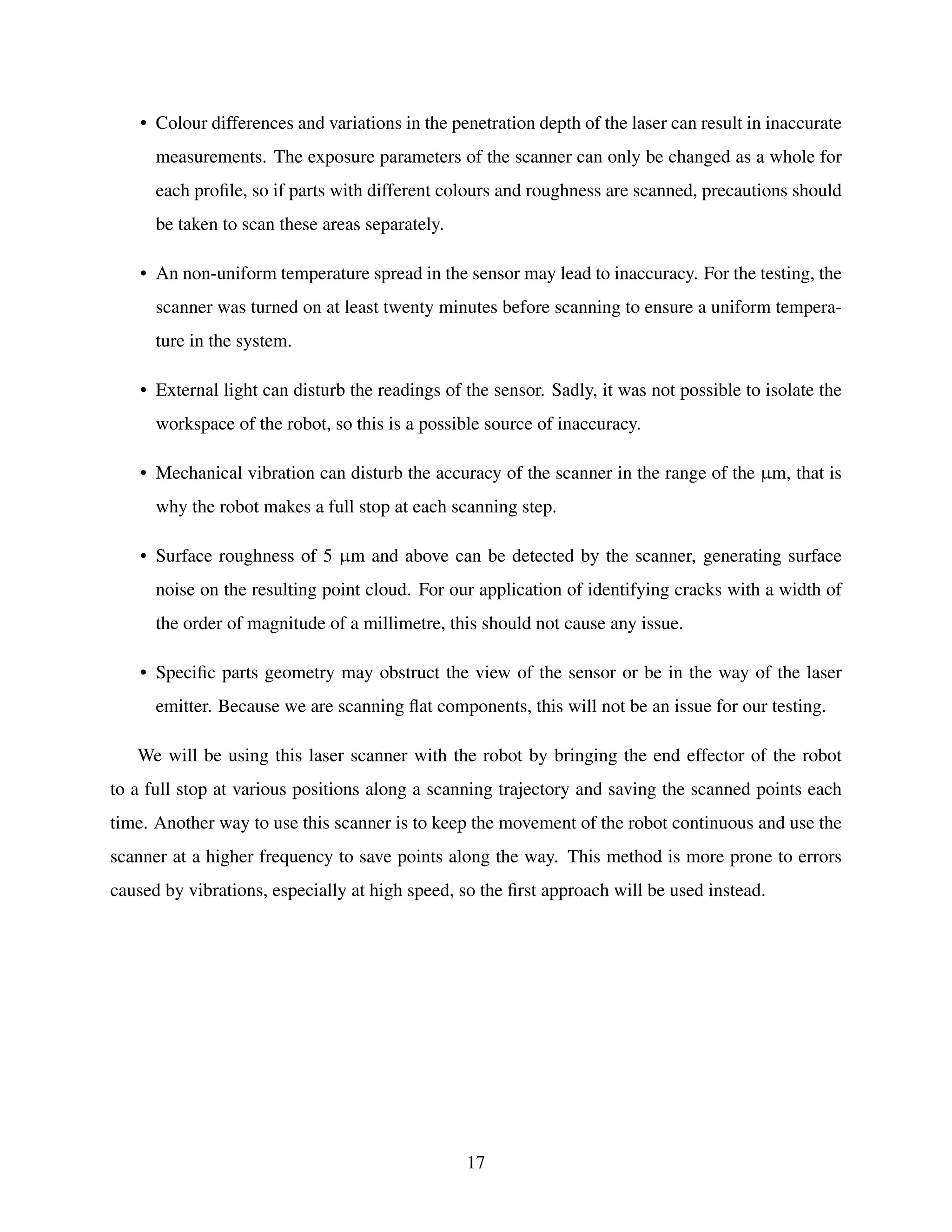 • Colour differences and variations in the penetration depth of the laser can result in inaccurate
measurements. The exposure parameters of the scanner can only be changed as a whole for
each profile, so if parts with different colours and roughness are scanned, precautions should
be taken to scan these areas separately.
• An non-uniform temperature spread in the sensor may lead to inaccuracy. For the testing, the
scanner was turned on at least twenty minutes before scanning to ensure a uniform tempera-
ture in the system.
• External light can disturb the readings of the sensor. Sadly, it was not possible to isolate the
workspace of the robot, so this is a possible source of inaccuracy.
• Mechanical vibration can disturb the accuracy of the scanner in the range of the µm, that is
why the robot makes a full stop at each scanning step.
• Surface roughness of 5 µm and above can be detected by the scanner, generating surface
noise on the resulting point cloud. For our application of identifying cracks with a width of
the order of magnitude of a millimetre, this should not cause any issue.
• Specific parts geometry may obstruct the view of the sensor or be in the way of the laser
emitter. Because we are scanning flat components, this will not be an issue for our testing.
We will be using this laser scanner with the robot by bringing the end effector of the robot
to a full stop at various positions along a scanning trajectory and saving the scanned points each
time. Another way to use this scanner is to keep the movement of the robot continuous and use the
scanner at a higher frequency to save points along the way. This method is more prone to errors
caused by vibrations, especially at high speed, so the first approach will be used instead.
17
 