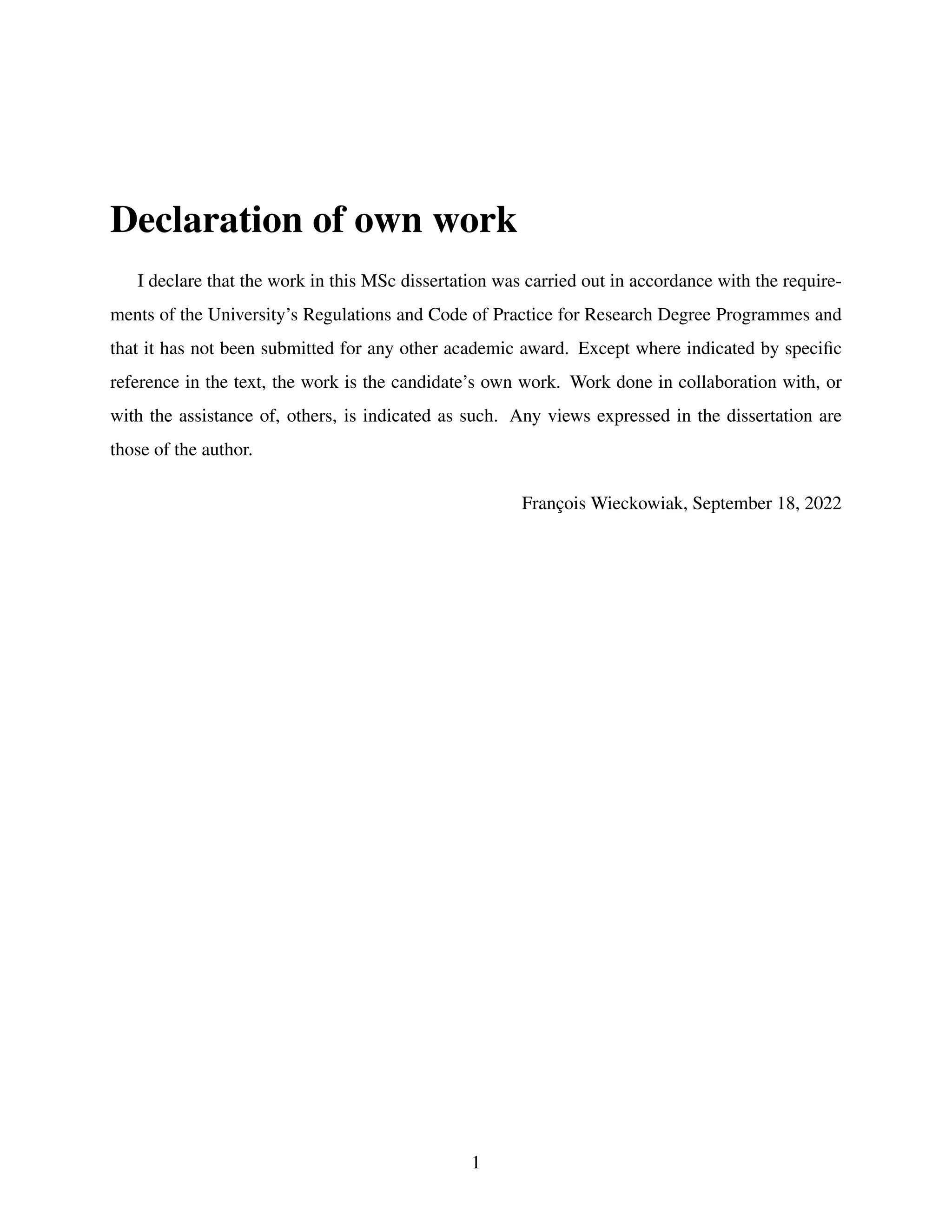 Declaration of own work
I declare that the work in this MSc dissertation was carried out in accordance with the require-
ments of the University’s Regulations and Code of Practice for Research Degree Programmes and
that it has not been submitted for any other academic award. Except where indicated by specific
reference in the text, the work is the candidate’s own work. Work done in collaboration with, or
with the assistance of, others, is indicated as such. Any views expressed in the dissertation are
those of the author.
François Wieckowiak, September 18, 2022
1
 