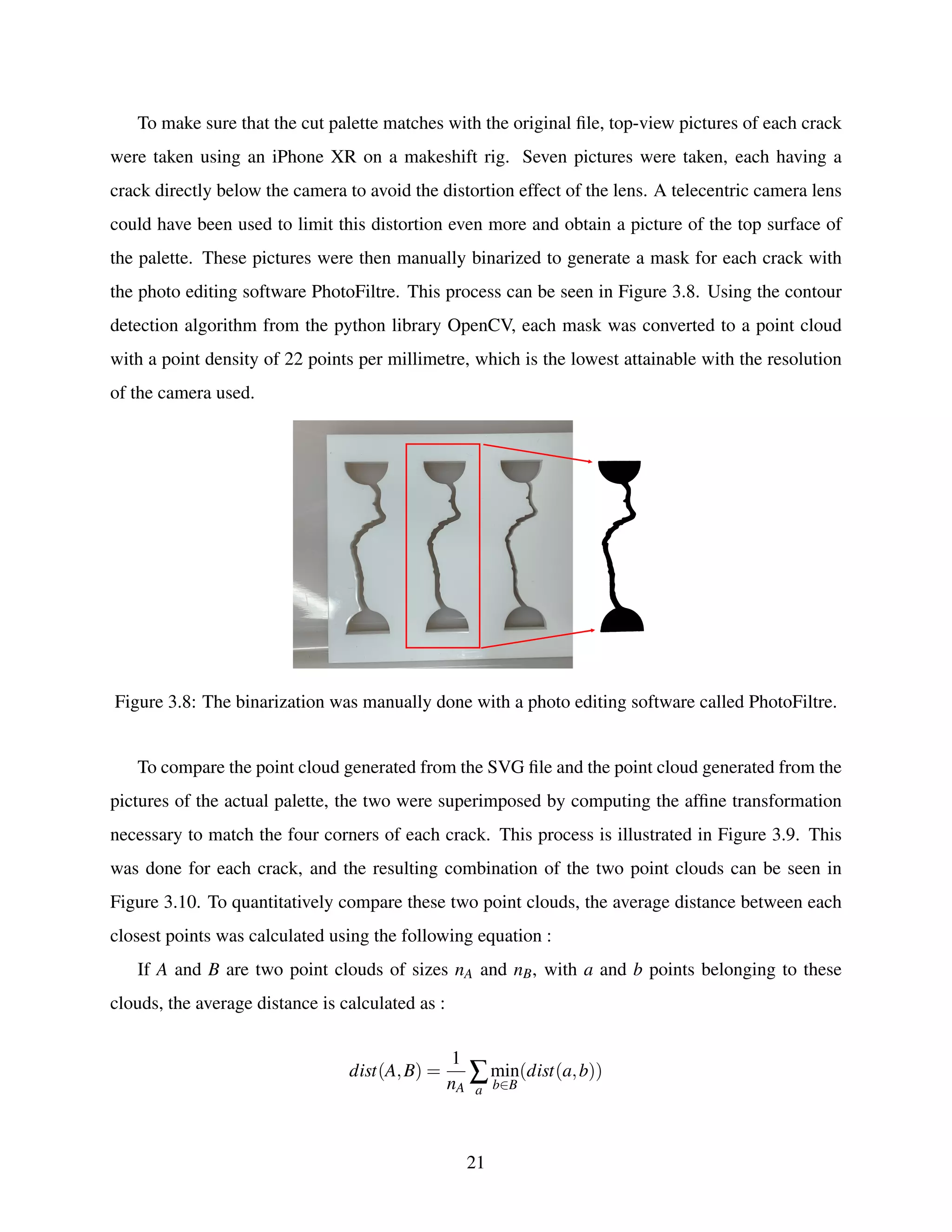 To make sure that the cut palette matches with the original file, top-view pictures of each crack
were taken using an iPhone XR on a makeshift rig. Seven pictures were taken, each having a
crack directly below the camera to avoid the distortion effect of the lens. A telecentric camera lens
could have been used to limit this distortion even more and obtain a picture of the top surface of
the palette. These pictures were then manually binarized to generate a mask for each crack with
the photo editing software PhotoFiltre. This process can be seen in Figure 3.8. Using the contour
detection algorithm from the python library OpenCV, each mask was converted to a point cloud
with a point density of 22 points per millimetre, which is the lowest attainable with the resolution
of the camera used.
Figure 3.8: The binarization was manually done with a photo editing software called PhotoFiltre.
To compare the point cloud generated from the SVG file and the point cloud generated from the
pictures of the actual palette, the two were superimposed by computing the affine transformation
necessary to match the four corners of each crack. This process is illustrated in Figure 3.9. This
was done for each crack, and the resulting combination of the two point clouds can be seen in
Figure 3.10. To quantitatively compare these two point clouds, the average distance between each
closest points was calculated using the following equation :
If A and B are two point clouds of sizes nA and nB, with a and b points belonging to these
clouds, the average distance is calculated as :
dist(A,B) =
1
nA
∑
a
min
b∈B
(dist(a,b))
21
 
