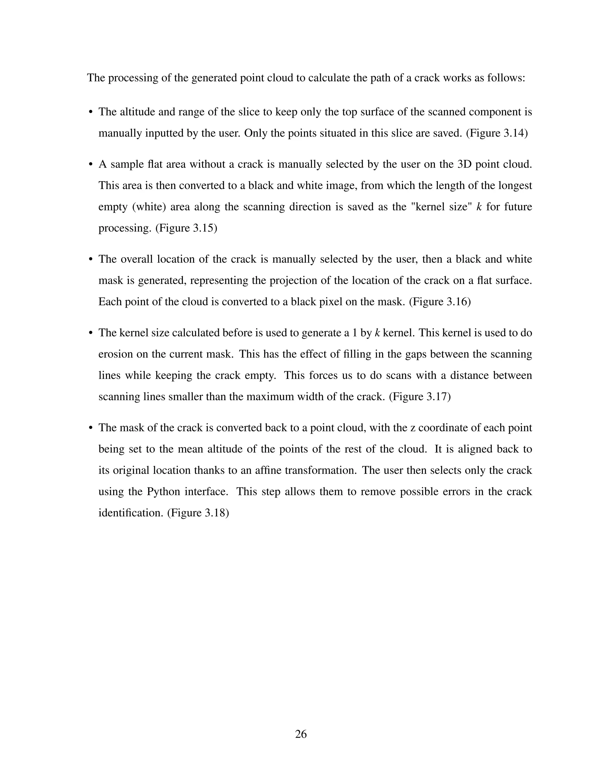 The processing of the generated point cloud to calculate the path of a crack works as follows:
• The altitude and range of the slice to keep only the top surface of the scanned component is
manually inputted by the user. Only the points situated in this slice are saved. (Figure 3.14)
• A sample flat area without a crack is manually selected by the user on the 3D point cloud.
This area is then converted to a black and white image, from which the length of the longest
empty (white) area along the scanning direction is saved as the "kernel size" k for future
processing. (Figure 3.15)
• The overall location of the crack is manually selected by the user, then a black and white
mask is generated, representing the projection of the location of the crack on a flat surface.
Each point of the cloud is converted to a black pixel on the mask. (Figure 3.16)
• The kernel size calculated before is used to generate a 1 by k kernel. This kernel is used to do
erosion on the current mask. This has the effect of filling in the gaps between the scanning
lines while keeping the crack empty. This forces us to do scans with a distance between
scanning lines smaller than the maximum width of the crack. (Figure 3.17)
• The mask of the crack is converted back to a point cloud, with the z coordinate of each point
being set to the mean altitude of the points of the rest of the cloud. It is aligned back to
its original location thanks to an affine transformation. The user then selects only the crack
using the Python interface. This step allows them to remove possible errors in the crack
identification. (Figure 3.18)
26
 