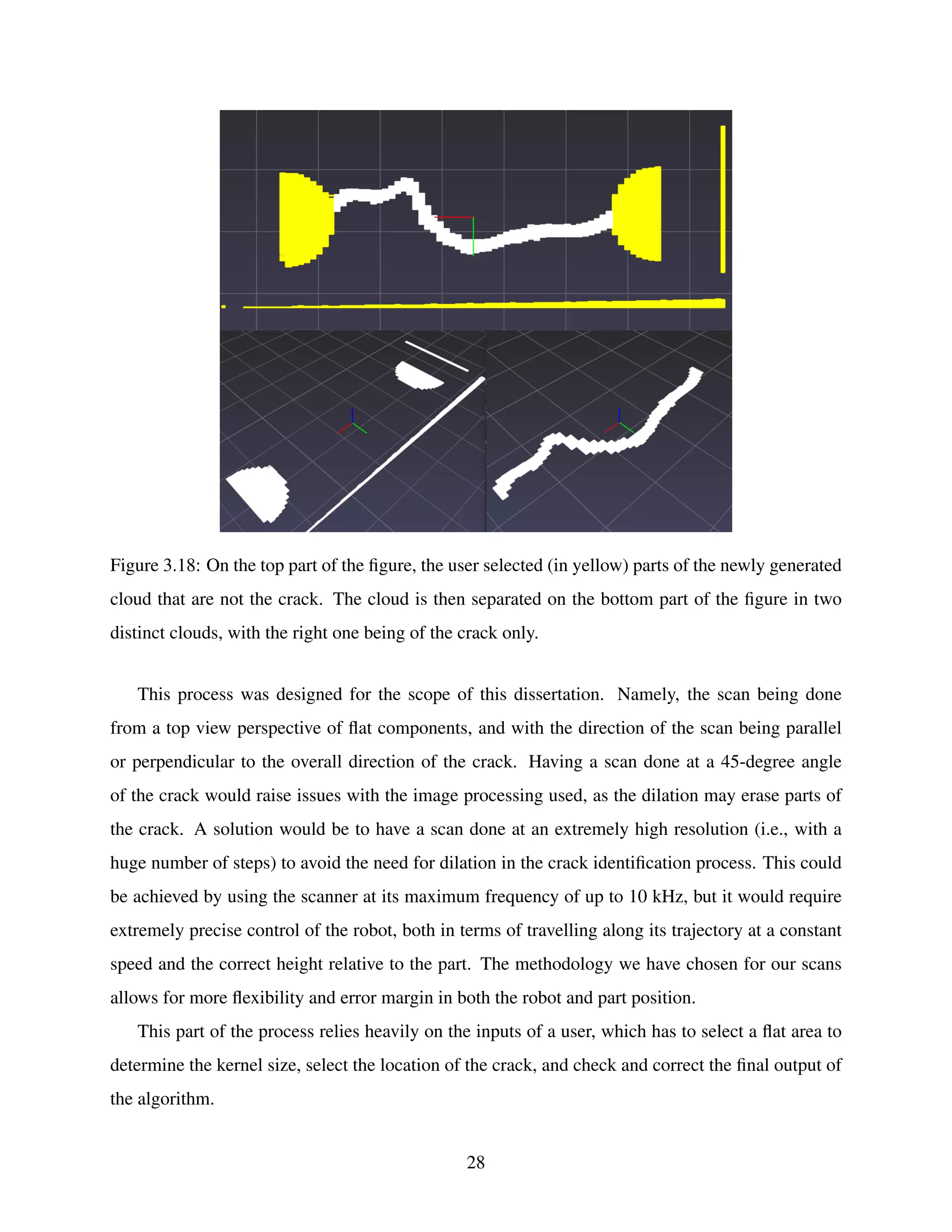 Figure 3.18: On the top part of the figure, the user selected (in yellow) parts of the newly generated
cloud that are not the crack. The cloud is then separated on the bottom part of the figure in two
distinct clouds, with the right one being of the crack only.
This process was designed for the scope of this dissertation. Namely, the scan being done
from a top view perspective of flat components, and with the direction of the scan being parallel
or perpendicular to the overall direction of the crack. Having a scan done at a 45-degree angle
of the crack would raise issues with the image processing used, as the dilation may erase parts of
the crack. A solution would be to have a scan done at an extremely high resolution (i.e., with a
huge number of steps) to avoid the need for dilation in the crack identification process. This could
be achieved by using the scanner at its maximum frequency of up to 10 kHz, but it would require
extremely precise control of the robot, both in terms of travelling along its trajectory at a constant
speed and the correct height relative to the part. The methodology we have chosen for our scans
allows for more flexibility and error margin in both the robot and part position.
This part of the process relies heavily on the inputs of a user, which has to select a flat area to
determine the kernel size, select the location of the crack, and check and correct the final output of
the algorithm.
28
 