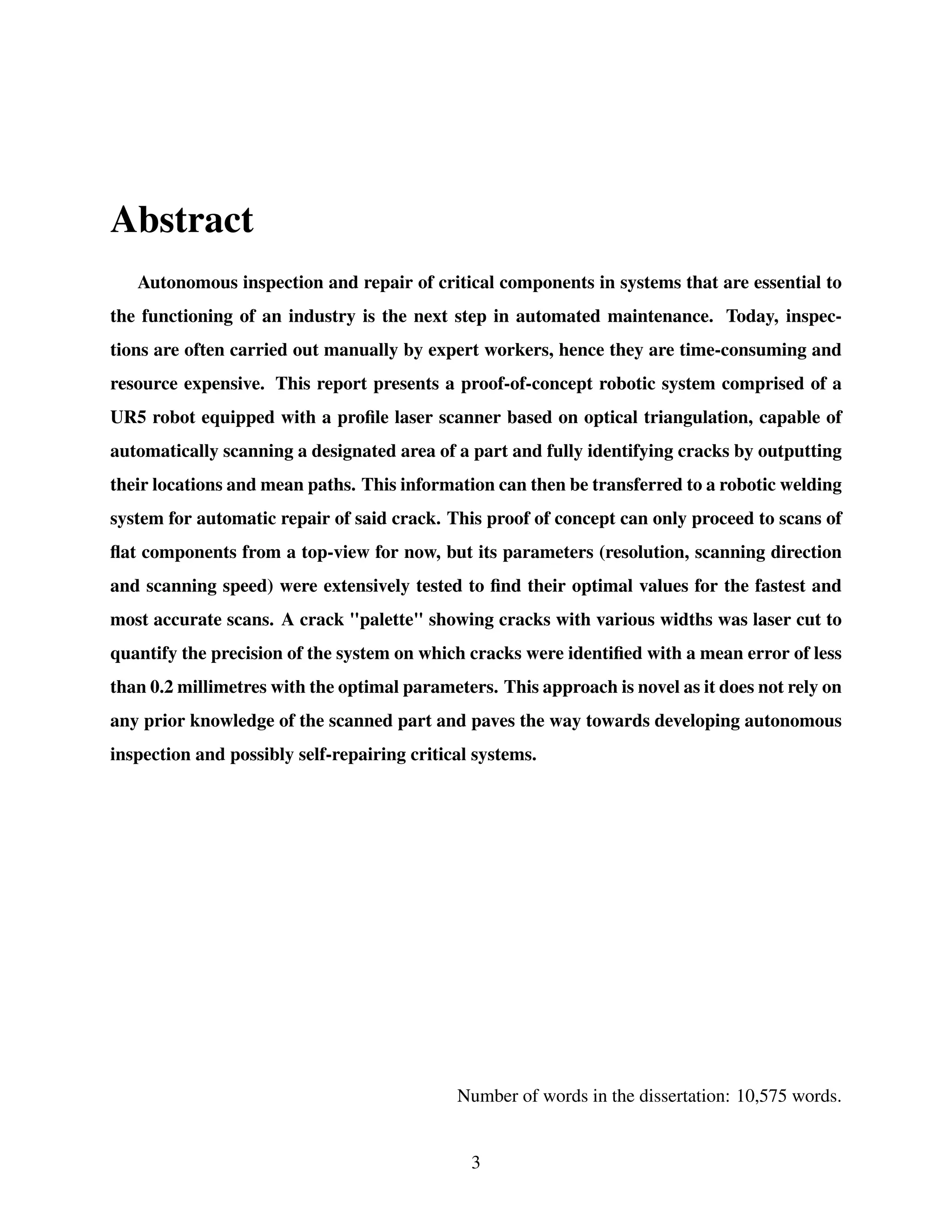 Abstract
Autonomous inspection and repair of critical components in systems that are essential to
the functioning of an industry is the next step in automated maintenance. Today, inspec-
tions are often carried out manually by expert workers, hence they are time-consuming and
resource expensive. This report presents a proof-of-concept robotic system comprised of a
UR5 robot equipped with a profile laser scanner based on optical triangulation, capable of
automatically scanning a designated area of a part and fully identifying cracks by outputting
their locations and mean paths. This information can then be transferred to a robotic welding
system for automatic repair of said crack. This proof of concept can only proceed to scans of
flat components from a top-view for now, but its parameters (resolution, scanning direction
and scanning speed) were extensively tested to find their optimal values for the fastest and
most accurate scans. A crack "palette" showing cracks with various widths was laser cut to
quantify the precision of the system on which cracks were identified with a mean error of less
than 0.2 millimetres with the optimal parameters. This approach is novel as it does not rely on
any prior knowledge of the scanned part and paves the way towards developing autonomous
inspection and possibly self-repairing critical systems.
Number of words in the dissertation: 10,575 words.
3
 
