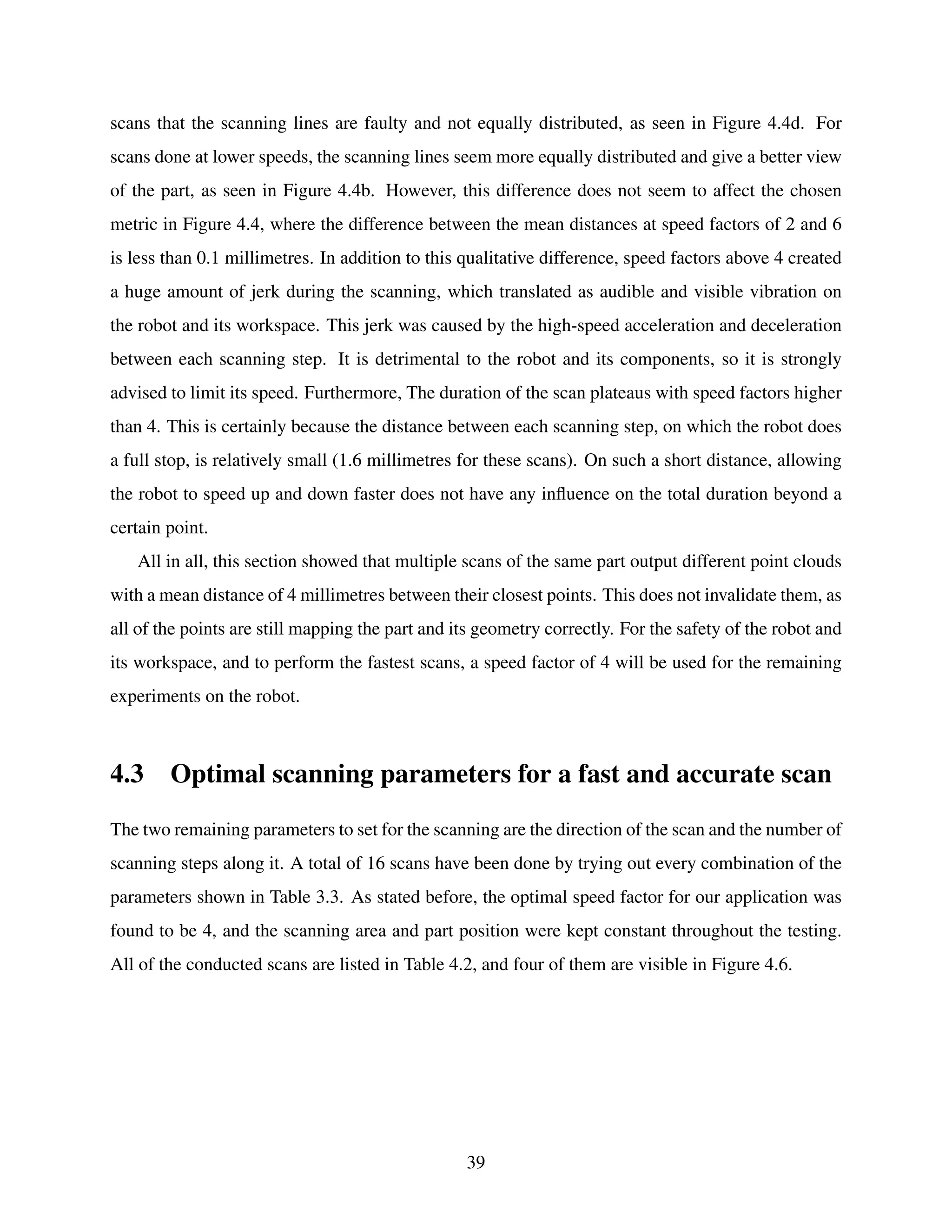 scans that the scanning lines are faulty and not equally distributed, as seen in Figure 4.4d. For
scans done at lower speeds, the scanning lines seem more equally distributed and give a better view
of the part, as seen in Figure 4.4b. However, this difference does not seem to affect the chosen
metric in Figure 4.4, where the difference between the mean distances at speed factors of 2 and 6
is less than 0.1 millimetres. In addition to this qualitative difference, speed factors above 4 created
a huge amount of jerk during the scanning, which translated as audible and visible vibration on
the robot and its workspace. This jerk was caused by the high-speed acceleration and deceleration
between each scanning step. It is detrimental to the robot and its components, so it is strongly
advised to limit its speed. Furthermore, The duration of the scan plateaus with speed factors higher
than 4. This is certainly because the distance between each scanning step, on which the robot does
a full stop, is relatively small (1.6 millimetres for these scans). On such a short distance, allowing
the robot to speed up and down faster does not have any influence on the total duration beyond a
certain point.
All in all, this section showed that multiple scans of the same part output different point clouds
with a mean distance of 4 millimetres between their closest points. This does not invalidate them, as
all of the points are still mapping the part and its geometry correctly. For the safety of the robot and
its workspace, and to perform the fastest scans, a speed factor of 4 will be used for the remaining
experiments on the robot.
4.3 Optimal scanning parameters for a fast and accurate scan
The two remaining parameters to set for the scanning are the direction of the scan and the number of
scanning steps along it. A total of 16 scans have been done by trying out every combination of the
parameters shown in Table 3.3. As stated before, the optimal speed factor for our application was
found to be 4, and the scanning area and part position were kept constant throughout the testing.
All of the conducted scans are listed in Table 4.2, and four of them are visible in Figure 4.6.
39
 