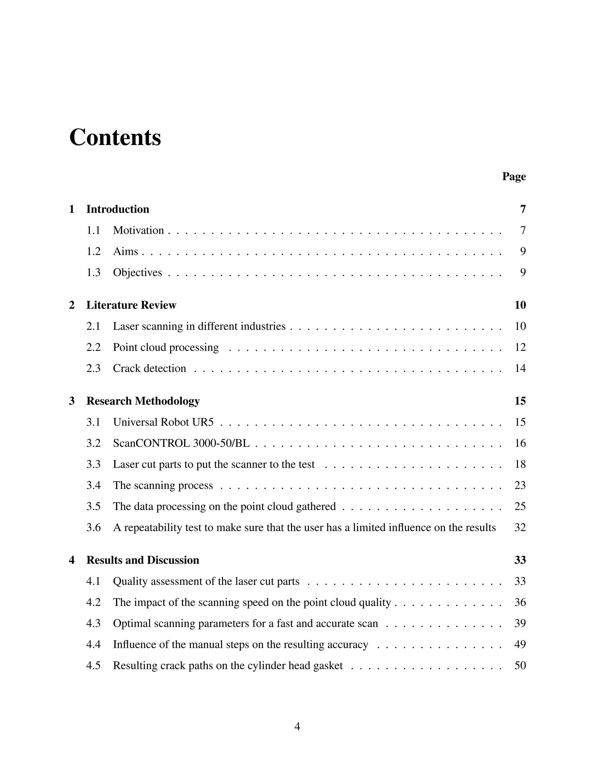 Contents
Page
1 Introduction 7
1.1 Motivation . . . . . . . . . . . . . . . . . . . . . . . . . . . . . . . . . . . . . . . 7
1.2 Aims . . . . . . . . . . . . . . . . . . . . . . . . . . . . . . . . . . . . . . . . . . 9
1.3 Objectives . . . . . . . . . . . . . . . . . . . . . . . . . . . . . . . . . . . . . . . 9
2 Literature Review 10
2.1 Laser scanning in different industries . . . . . . . . . . . . . . . . . . . . . . . . . 10
2.2 Point cloud processing . . . . . . . . . . . . . . . . . . . . . . . . . . . . . . . . 12
2.3 Crack detection . . . . . . . . . . . . . . . . . . . . . . . . . . . . . . . . . . . . 14
3 Research Methodology 15
3.1 Universal Robot UR5 . . . . . . . . . . . . . . . . . . . . . . . . . . . . . . . . . 15
3.2 ScanCONTROL 3000-50/BL . . . . . . . . . . . . . . . . . . . . . . . . . . . . . 16
3.3 Laser cut parts to put the scanner to the test . . . . . . . . . . . . . . . . . . . . . 18
3.4 The scanning process . . . . . . . . . . . . . . . . . . . . . . . . . . . . . . . . . 23
3.5 The data processing on the point cloud gathered . . . . . . . . . . . . . . . . . . . 25
3.6 A repeatability test to make sure that the user has a limited influence on the results 32
4 Results and Discussion 33
4.1 Quality assessment of the laser cut parts . . . . . . . . . . . . . . . . . . . . . . . 33
4.2 The impact of the scanning speed on the point cloud quality . . . . . . . . . . . . . 36
4.3 Optimal scanning parameters for a fast and accurate scan . . . . . . . . . . . . . . 39
4.4 Influence of the manual steps on the resulting accuracy . . . . . . . . . . . . . . . 49
4.5 Resulting crack paths on the cylinder head gasket . . . . . . . . . . . . . . . . . . 50
4
 
