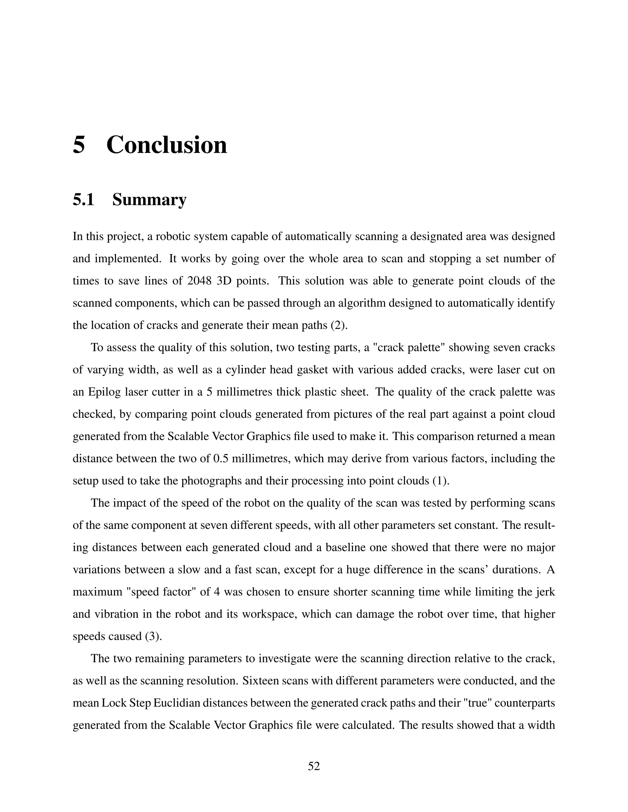 5 Conclusion
5.1 Summary
In this project, a robotic system capable of automatically scanning a designated area was designed
and implemented. It works by going over the whole area to scan and stopping a set number of
times to save lines of 2048 3D points. This solution was able to generate point clouds of the
scanned components, which can be passed through an algorithm designed to automatically identify
the location of cracks and generate their mean paths (2).
To assess the quality of this solution, two testing parts, a "crack palette" showing seven cracks
of varying width, as well as a cylinder head gasket with various added cracks, were laser cut on
an Epilog laser cutter in a 5 millimetres thick plastic sheet. The quality of the crack palette was
checked, by comparing point clouds generated from pictures of the real part against a point cloud
generated from the Scalable Vector Graphics file used to make it. This comparison returned a mean
distance between the two of 0.5 millimetres, which may derive from various factors, including the
setup used to take the photographs and their processing into point clouds (1).
The impact of the speed of the robot on the quality of the scan was tested by performing scans
of the same component at seven different speeds, with all other parameters set constant. The result-
ing distances between each generated cloud and a baseline one showed that there were no major
variations between a slow and a fast scan, except for a huge difference in the scans’ durations. A
maximum "speed factor" of 4 was chosen to ensure shorter scanning time while limiting the jerk
and vibration in the robot and its workspace, which can damage the robot over time, that higher
speeds caused (3).
The two remaining parameters to investigate were the scanning direction relative to the crack,
as well as the scanning resolution. Sixteen scans with different parameters were conducted, and the
mean Lock Step Euclidian distances between the generated crack paths and their "true" counterparts
generated from the Scalable Vector Graphics file were calculated. The results showed that a width
52
 