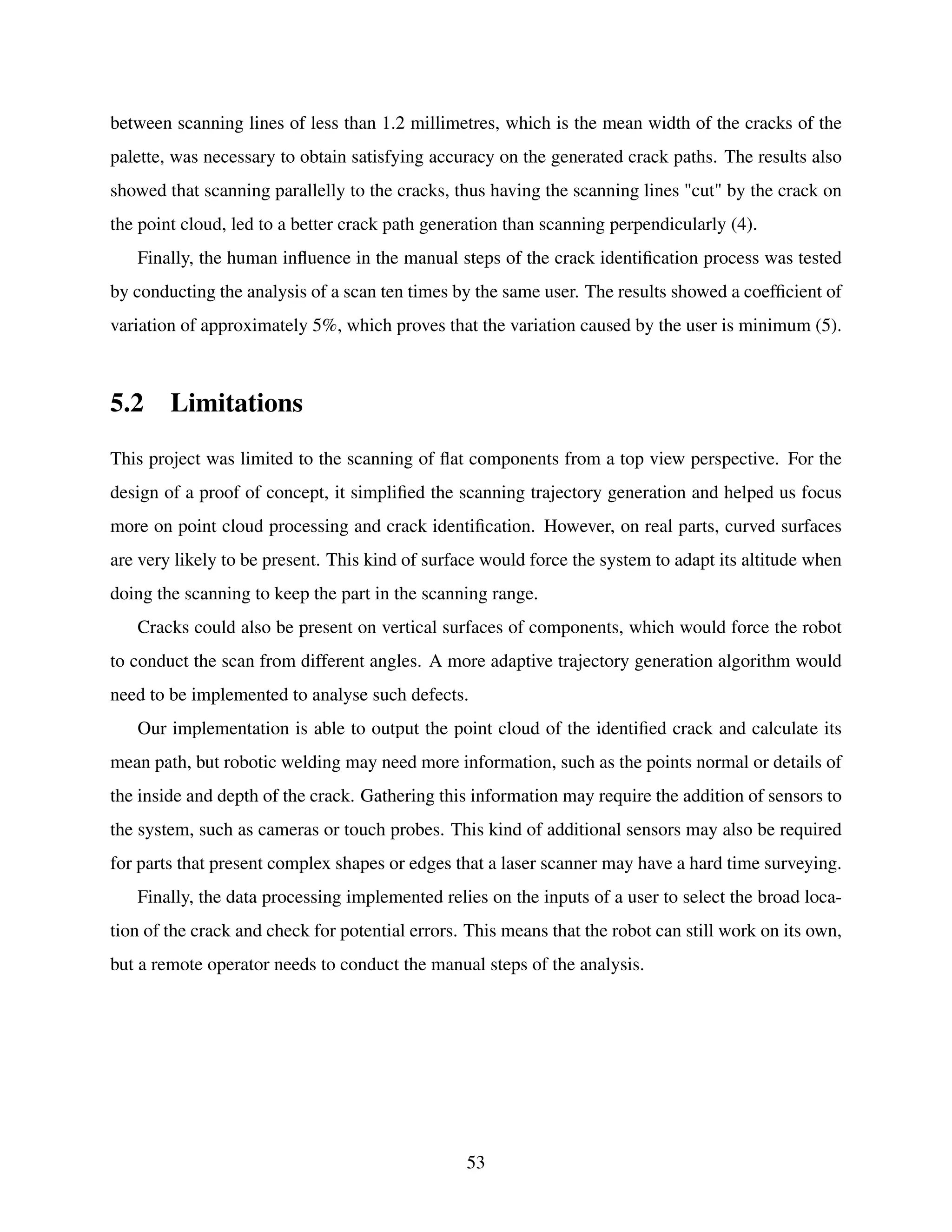 between scanning lines of less than 1.2 millimetres, which is the mean width of the cracks of the
palette, was necessary to obtain satisfying accuracy on the generated crack paths. The results also
showed that scanning parallelly to the cracks, thus having the scanning lines "cut" by the crack on
the point cloud, led to a better crack path generation than scanning perpendicularly (4).
Finally, the human influence in the manual steps of the crack identification process was tested
by conducting the analysis of a scan ten times by the same user. The results showed a coefficient of
variation of approximately 5%, which proves that the variation caused by the user is minimum (5).
5.2 Limitations
This project was limited to the scanning of flat components from a top view perspective. For the
design of a proof of concept, it simplified the scanning trajectory generation and helped us focus
more on point cloud processing and crack identification. However, on real parts, curved surfaces
are very likely to be present. This kind of surface would force the system to adapt its altitude when
doing the scanning to keep the part in the scanning range.
Cracks could also be present on vertical surfaces of components, which would force the robot
to conduct the scan from different angles. A more adaptive trajectory generation algorithm would
need to be implemented to analyse such defects.
Our implementation is able to output the point cloud of the identified crack and calculate its
mean path, but robotic welding may need more information, such as the points normal or details of
the inside and depth of the crack. Gathering this information may require the addition of sensors to
the system, such as cameras or touch probes. This kind of additional sensors may also be required
for parts that present complex shapes or edges that a laser scanner may have a hard time surveying.
Finally, the data processing implemented relies on the inputs of a user to select the broad loca-
tion of the crack and check for potential errors. This means that the robot can still work on its own,
but a remote operator needs to conduct the manual steps of the analysis.
53
 
