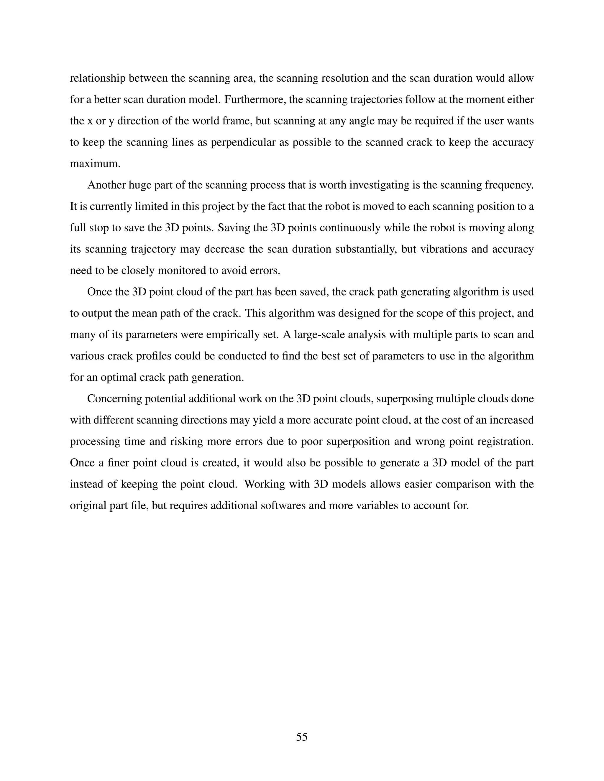 relationship between the scanning area, the scanning resolution and the scan duration would allow
for a better scan duration model. Furthermore, the scanning trajectories follow at the moment either
the x or y direction of the world frame, but scanning at any angle may be required if the user wants
to keep the scanning lines as perpendicular as possible to the scanned crack to keep the accuracy
maximum.
Another huge part of the scanning process that is worth investigating is the scanning frequency.
It is currently limited in this project by the fact that the robot is moved to each scanning position to a
full stop to save the 3D points. Saving the 3D points continuously while the robot is moving along
its scanning trajectory may decrease the scan duration substantially, but vibrations and accuracy
need to be closely monitored to avoid errors.
Once the 3D point cloud of the part has been saved, the crack path generating algorithm is used
to output the mean path of the crack. This algorithm was designed for the scope of this project, and
many of its parameters were empirically set. A large-scale analysis with multiple parts to scan and
various crack profiles could be conducted to find the best set of parameters to use in the algorithm
for an optimal crack path generation.
Concerning potential additional work on the 3D point clouds, superposing multiple clouds done
with different scanning directions may yield a more accurate point cloud, at the cost of an increased
processing time and risking more errors due to poor superposition and wrong point registration.
Once a finer point cloud is created, it would also be possible to generate a 3D model of the part
instead of keeping the point cloud. Working with 3D models allows easier comparison with the
original part file, but requires additional softwares and more variables to account for.
55
 