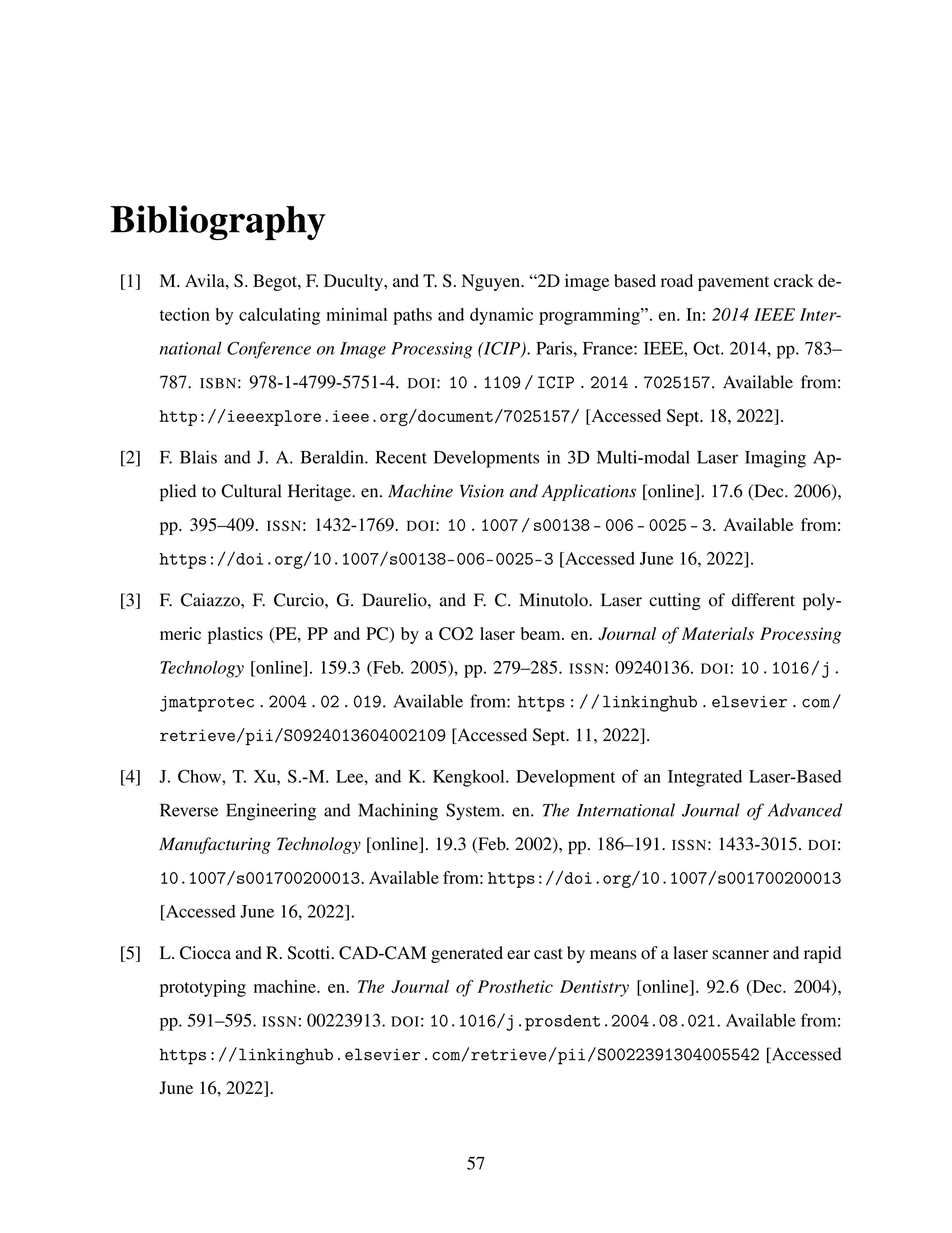 Bibliography
[1] M. Avila, S. Begot, F. Duculty, and T. S. Nguyen. “2D image based road pavement crack de-
tection by calculating minimal paths and dynamic programming”. en. In: 2014 IEEE Inter-
national Conference on Image Processing (ICIP). Paris, France: IEEE, Oct. 2014, pp. 783–
787. ISBN: 978-1-4799-5751-4. DOI: 10 . 1109 / ICIP . 2014 . 7025157. Available from:
http://ieeexplore.ieee.org/document/7025157/ [Accessed Sept. 18, 2022].
[2] F. Blais and J. A. Beraldin. Recent Developments in 3D Multi-modal Laser Imaging Ap-
plied to Cultural Heritage. en. Machine Vision and Applications [online]. 17.6 (Dec. 2006),
pp. 395–409. ISSN: 1432-1769. DOI: 10.1007/s00138- 006- 0025- 3. Available from:
https://doi.org/10.1007/s00138-006-0025-3 [Accessed June 16, 2022].
[3] F. Caiazzo, F. Curcio, G. Daurelio, and F. C. Minutolo. Laser cutting of different poly-
meric plastics (PE, PP and PC) by a CO2 laser beam. en. Journal of Materials Processing
Technology [online]. 159.3 (Feb. 2005), pp. 279–285. ISSN: 09240136. DOI: 10.1016/j.
jmatprotec.2004.02.019. Available from: https://linkinghub.elsevier.com/
retrieve/pii/S0924013604002109 [Accessed Sept. 11, 2022].
[4] J. Chow, T. Xu, S.-M. Lee, and K. Kengkool. Development of an Integrated Laser-Based
Reverse Engineering and Machining System. en. The International Journal of Advanced
Manufacturing Technology [online]. 19.3 (Feb. 2002), pp. 186–191. ISSN: 1433-3015. DOI:
10.1007/s001700200013. Available from: https://doi.org/10.1007/s001700200013
[Accessed June 16, 2022].
[5] L. Ciocca and R. Scotti. CAD-CAM generated ear cast by means of a laser scanner and rapid
prototyping machine. en. The Journal of Prosthetic Dentistry [online]. 92.6 (Dec. 2004),
pp. 591–595. ISSN: 00223913. DOI: 10.1016/j.prosdent.2004.08.021. Available from:
https://linkinghub.elsevier.com/retrieve/pii/S0022391304005542 [Accessed
June 16, 2022].
57
 
