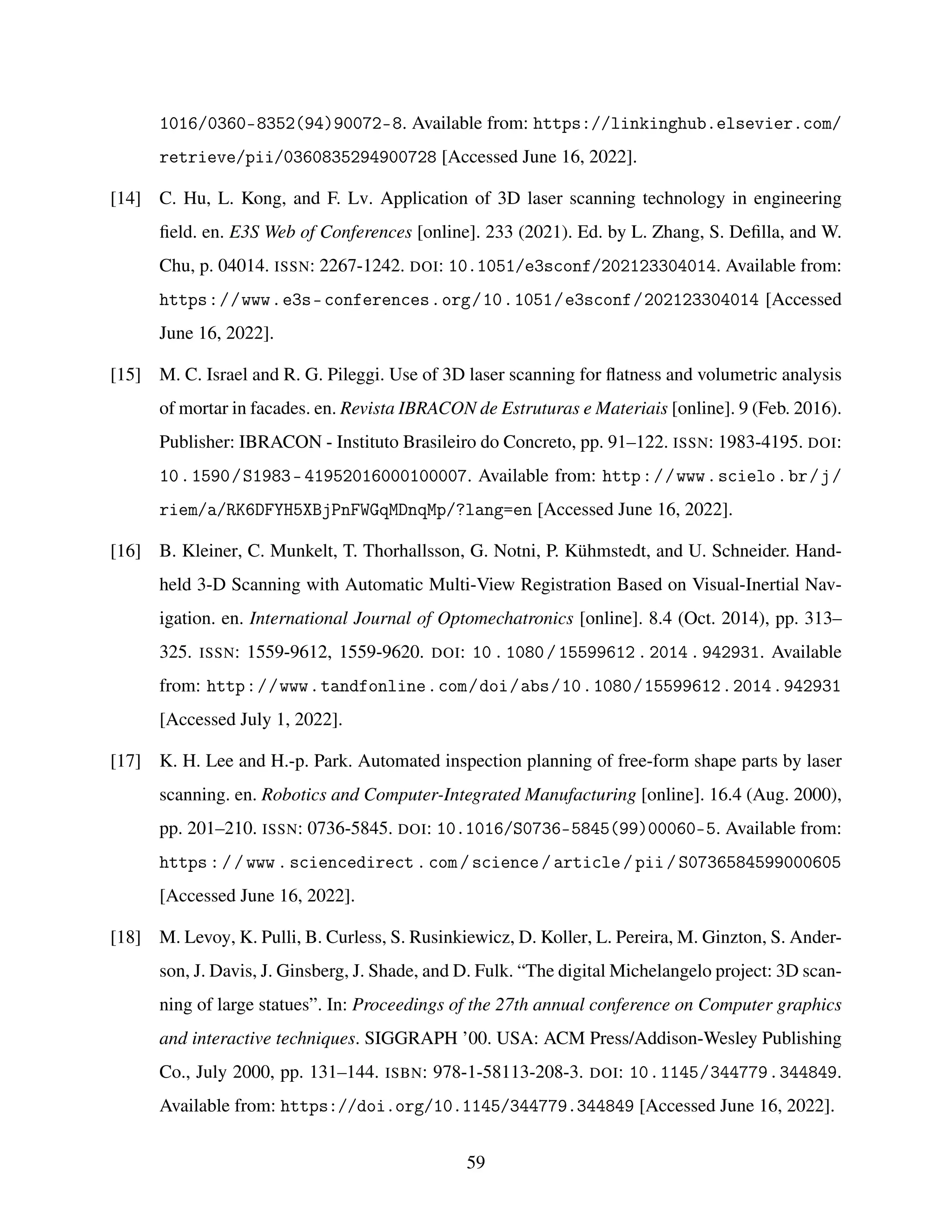 1016/0360-8352(94)90072-8. Available from: https://linkinghub.elsevier.com/
retrieve/pii/0360835294900728 [Accessed June 16, 2022].
[14] C. Hu, L. Kong, and F. Lv. Application of 3D laser scanning technology in engineering
field. en. E3S Web of Conferences [online]. 233 (2021). Ed. by L. Zhang, S. Defilla, and W.
Chu, p. 04014. ISSN: 2267-1242. DOI: 10.1051/e3sconf/202123304014. Available from:
https://www.e3s-conferences.org/10.1051/e3sconf/202123304014 [Accessed
June 16, 2022].
[15] M. C. Israel and R. G. Pileggi. Use of 3D laser scanning for flatness and volumetric analysis
of mortar in facades. en. Revista IBRACON de Estruturas e Materiais [online]. 9 (Feb. 2016).
Publisher: IBRACON - Instituto Brasileiro do Concreto, pp. 91–122. ISSN: 1983-4195. DOI:
10.1590/S1983-41952016000100007. Available from: http://www.scielo.br/j/
riem/a/RK6DFYH5XBjPnFWGqMDnqMp/?lang=en [Accessed June 16, 2022].
[16] B. Kleiner, C. Munkelt, T. Thorhallsson, G. Notni, P. Kühmstedt, and U. Schneider. Hand-
held 3-D Scanning with Automatic Multi-View Registration Based on Visual-Inertial Nav-
igation. en. International Journal of Optomechatronics [online]. 8.4 (Oct. 2014), pp. 313–
325. ISSN: 1559-9612, 1559-9620. DOI: 10.1080/15599612.2014.942931. Available
from: http://www.tandfonline.com/doi/abs/10.1080/15599612.2014.942931
[Accessed July 1, 2022].
[17] K. H. Lee and H.-p. Park. Automated inspection planning of free-form shape parts by laser
scanning. en. Robotics and Computer-Integrated Manufacturing [online]. 16.4 (Aug. 2000),
pp. 201–210. ISSN: 0736-5845. DOI: 10.1016/S0736-5845(99)00060-5. Available from:
https://www.sciencedirect.com/science/article/pii/S0736584599000605
[Accessed June 16, 2022].
[18] M. Levoy, K. Pulli, B. Curless, S. Rusinkiewicz, D. Koller, L. Pereira, M. Ginzton, S. Ander-
son, J. Davis, J. Ginsberg, J. Shade, and D. Fulk. “The digital Michelangelo project: 3D scan-
ning of large statues”. In: Proceedings of the 27th annual conference on Computer graphics
and interactive techniques. SIGGRAPH ’00. USA: ACM Press/Addison-Wesley Publishing
Co., July 2000, pp. 131–144. ISBN: 978-1-58113-208-3. DOI: 10.1145/344779.344849.
Available from: https://doi.org/10.1145/344779.344849 [Accessed June 16, 2022].
59
 