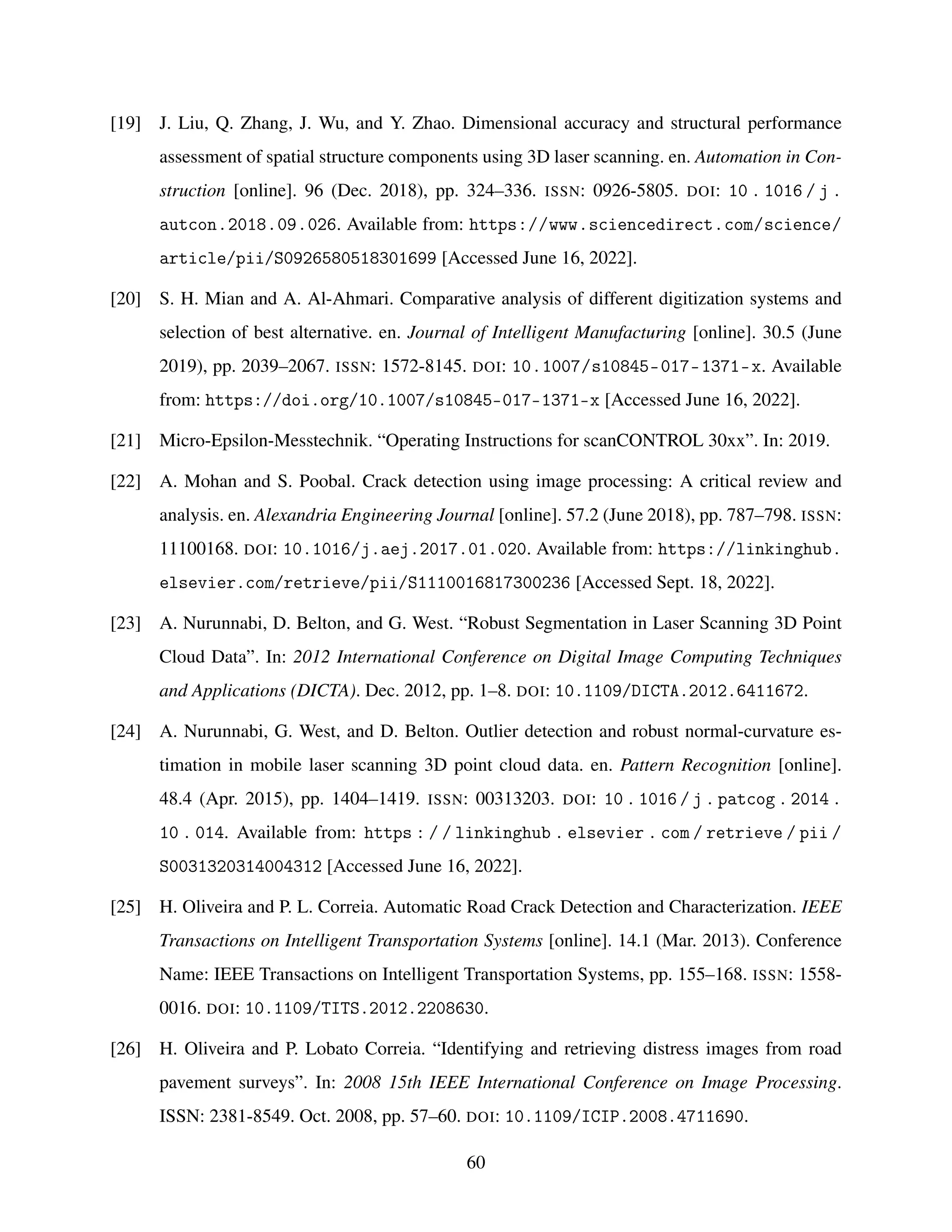 [19] J. Liu, Q. Zhang, J. Wu, and Y. Zhao. Dimensional accuracy and structural performance
assessment of spatial structure components using 3D laser scanning. en. Automation in Con-
struction [online]. 96 (Dec. 2018), pp. 324–336. ISSN: 0926-5805. DOI: 10 . 1016 / j .
autcon.2018.09.026. Available from: https://www.sciencedirect.com/science/
article/pii/S0926580518301699 [Accessed June 16, 2022].
[20] S. H. Mian and A. Al-Ahmari. Comparative analysis of different digitization systems and
selection of best alternative. en. Journal of Intelligent Manufacturing [online]. 30.5 (June
2019), pp. 2039–2067. ISSN: 1572-8145. DOI: 10.1007/s10845-017-1371-x. Available
from: https://doi.org/10.1007/s10845-017-1371-x [Accessed June 16, 2022].
[21] Micro-Epsilon-Messtechnik. “Operating Instructions for scanCONTROL 30xx”. In: 2019.
[22] A. Mohan and S. Poobal. Crack detection using image processing: A critical review and
analysis. en. Alexandria Engineering Journal [online]. 57.2 (June 2018), pp. 787–798. ISSN:
11100168. DOI: 10.1016/j.aej.2017.01.020. Available from: https://linkinghub.
elsevier.com/retrieve/pii/S1110016817300236 [Accessed Sept. 18, 2022].
[23] A. Nurunnabi, D. Belton, and G. West. “Robust Segmentation in Laser Scanning 3D Point
Cloud Data”. In: 2012 International Conference on Digital Image Computing Techniques
and Applications (DICTA). Dec. 2012, pp. 1–8. DOI: 10.1109/DICTA.2012.6411672.
[24] A. Nurunnabi, G. West, and D. Belton. Outlier detection and robust normal-curvature es-
timation in mobile laser scanning 3D point cloud data. en. Pattern Recognition [online].
48.4 (Apr. 2015), pp. 1404–1419. ISSN: 00313203. DOI: 10 . 1016 / j . patcog . 2014 .
10 . 014. Available from: https : / / linkinghub . elsevier . com / retrieve / pii /
S0031320314004312 [Accessed June 16, 2022].
[25] H. Oliveira and P. L. Correia. Automatic Road Crack Detection and Characterization. IEEE
Transactions on Intelligent Transportation Systems [online]. 14.1 (Mar. 2013). Conference
Name: IEEE Transactions on Intelligent Transportation Systems, pp. 155–168. ISSN: 1558-
0016. DOI: 10.1109/TITS.2012.2208630.
[26] H. Oliveira and P. Lobato Correia. “Identifying and retrieving distress images from road
pavement surveys”. In: 2008 15th IEEE International Conference on Image Processing.
ISSN: 2381-8549. Oct. 2008, pp. 57–60. DOI: 10.1109/ICIP.2008.4711690.
60
 
