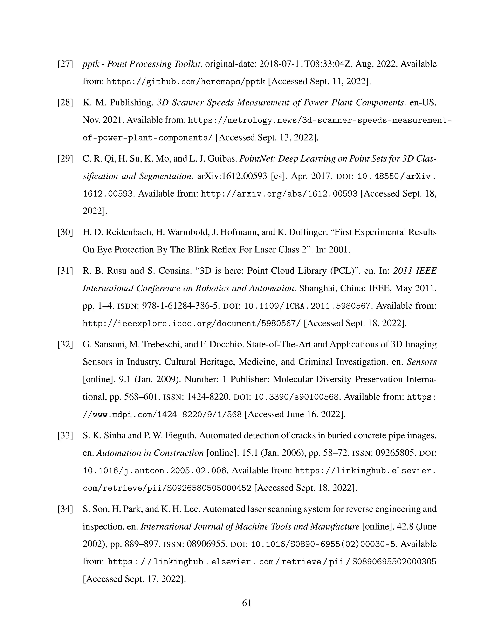 [27] pptk - Point Processing Toolkit. original-date: 2018-07-11T08:33:04Z. Aug. 2022. Available
from: https://github.com/heremaps/pptk [Accessed Sept. 11, 2022].
[28] K. M. Publishing. 3D Scanner Speeds Measurement of Power Plant Components. en-US.
Nov. 2021. Available from: https://metrology.news/3d-scanner-speeds-measurement-
of-power-plant-components/ [Accessed Sept. 13, 2022].
[29] C. R. Qi, H. Su, K. Mo, and L. J. Guibas. PointNet: Deep Learning on Point Sets for 3D Clas-
sification and Segmentation. arXiv:1612.00593 [cs]. Apr. 2017. DOI: 10.48550/arXiv.
1612.00593. Available from: http://arxiv.org/abs/1612.00593 [Accessed Sept. 18,
2022].
[30] H. D. Reidenbach, H. Warmbold, J. Hofmann, and K. Dollinger. “First Experimental Results
On Eye Protection By The Blink Reflex For Laser Class 2”. In: 2001.
[31] R. B. Rusu and S. Cousins. “3D is here: Point Cloud Library (PCL)”. en. In: 2011 IEEE
International Conference on Robotics and Automation. Shanghai, China: IEEE, May 2011,
pp. 1–4. ISBN: 978-1-61284-386-5. DOI: 10.1109/ICRA.2011.5980567. Available from:
http://ieeexplore.ieee.org/document/5980567/ [Accessed Sept. 18, 2022].
[32] G. Sansoni, M. Trebeschi, and F. Docchio. State-of-The-Art and Applications of 3D Imaging
Sensors in Industry, Cultural Heritage, Medicine, and Criminal Investigation. en. Sensors
[online]. 9.1 (Jan. 2009). Number: 1 Publisher: Molecular Diversity Preservation Interna-
tional, pp. 568–601. ISSN: 1424-8220. DOI: 10.3390/s90100568. Available from: https:
//www.mdpi.com/1424-8220/9/1/568 [Accessed June 16, 2022].
[33] S. K. Sinha and P. W. Fieguth. Automated detection of cracks in buried concrete pipe images.
en. Automation in Construction [online]. 15.1 (Jan. 2006), pp. 58–72. ISSN: 09265805. DOI:
10.1016/j.autcon.2005.02.006. Available from: https://linkinghub.elsevier.
com/retrieve/pii/S0926580505000452 [Accessed Sept. 18, 2022].
[34] S. Son, H. Park, and K. H. Lee. Automated laser scanning system for reverse engineering and
inspection. en. International Journal of Machine Tools and Manufacture [online]. 42.8 (June
2002), pp. 889–897. ISSN: 08906955. DOI: 10.1016/S0890-6955(02)00030-5. Available
from: https : / / linkinghub . elsevier . com / retrieve / pii / S0890695502000305
[Accessed Sept. 17, 2022].
61
 