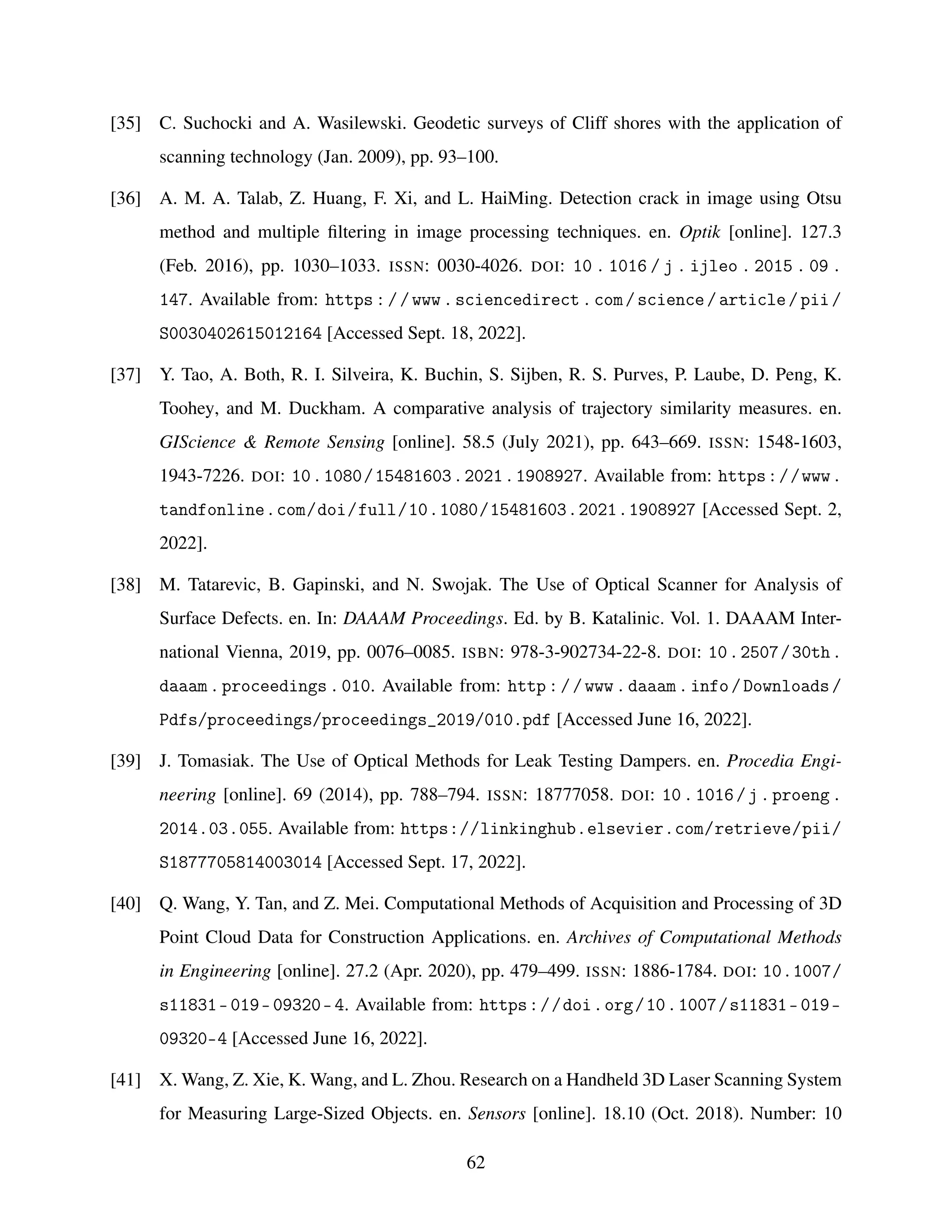 [35] C. Suchocki and A. Wasilewski. Geodetic surveys of Cliff shores with the application of
scanning technology (Jan. 2009), pp. 93–100.
[36] A. M. A. Talab, Z. Huang, F. Xi, and L. HaiMing. Detection crack in image using Otsu
method and multiple filtering in image processing techniques. en. Optik [online]. 127.3
(Feb. 2016), pp. 1030–1033. ISSN: 0030-4026. DOI: 10 . 1016 / j . ijleo . 2015 . 09 .
147. Available from: https://www.sciencedirect.com/science/article/pii/
S0030402615012164 [Accessed Sept. 18, 2022].
[37] Y. Tao, A. Both, R. I. Silveira, K. Buchin, S. Sijben, R. S. Purves, P. Laube, D. Peng, K.
Toohey, and M. Duckham. A comparative analysis of trajectory similarity measures. en.
GIScience & Remote Sensing [online]. 58.5 (July 2021), pp. 643–669. ISSN: 1548-1603,
1943-7226. DOI: 10.1080/15481603.2021.1908927. Available from: https://www.
tandfonline.com/doi/full/10.1080/15481603.2021.1908927 [Accessed Sept. 2,
2022].
[38] M. Tatarevic, B. Gapinski, and N. Swojak. The Use of Optical Scanner for Analysis of
Surface Defects. en. In: DAAAM Proceedings. Ed. by B. Katalinic. Vol. 1. DAAAM Inter-
national Vienna, 2019, pp. 0076–0085. ISBN: 978-3-902734-22-8. DOI: 10.2507/30th.
daaam.proceedings.010. Available from: http://www.daaam.info/Downloads/
Pdfs/proceedings/proceedings_2019/010.pdf [Accessed June 16, 2022].
[39] J. Tomasiak. The Use of Optical Methods for Leak Testing Dampers. en. Procedia Engi-
neering [online]. 69 (2014), pp. 788–794. ISSN: 18777058. DOI: 10.1016/j.proeng.
2014.03.055. Available from: https://linkinghub.elsevier.com/retrieve/pii/
S1877705814003014 [Accessed Sept. 17, 2022].
[40] Q. Wang, Y. Tan, and Z. Mei. Computational Methods of Acquisition and Processing of 3D
Point Cloud Data for Construction Applications. en. Archives of Computational Methods
in Engineering [online]. 27.2 (Apr. 2020), pp. 479–499. ISSN: 1886-1784. DOI: 10.1007/
s11831-019-09320-4. Available from: https://doi.org/10.1007/s11831-019-
09320-4 [Accessed June 16, 2022].
[41] X. Wang, Z. Xie, K. Wang, and L. Zhou. Research on a Handheld 3D Laser Scanning System
for Measuring Large-Sized Objects. en. Sensors [online]. 18.10 (Oct. 2018). Number: 10
62
 