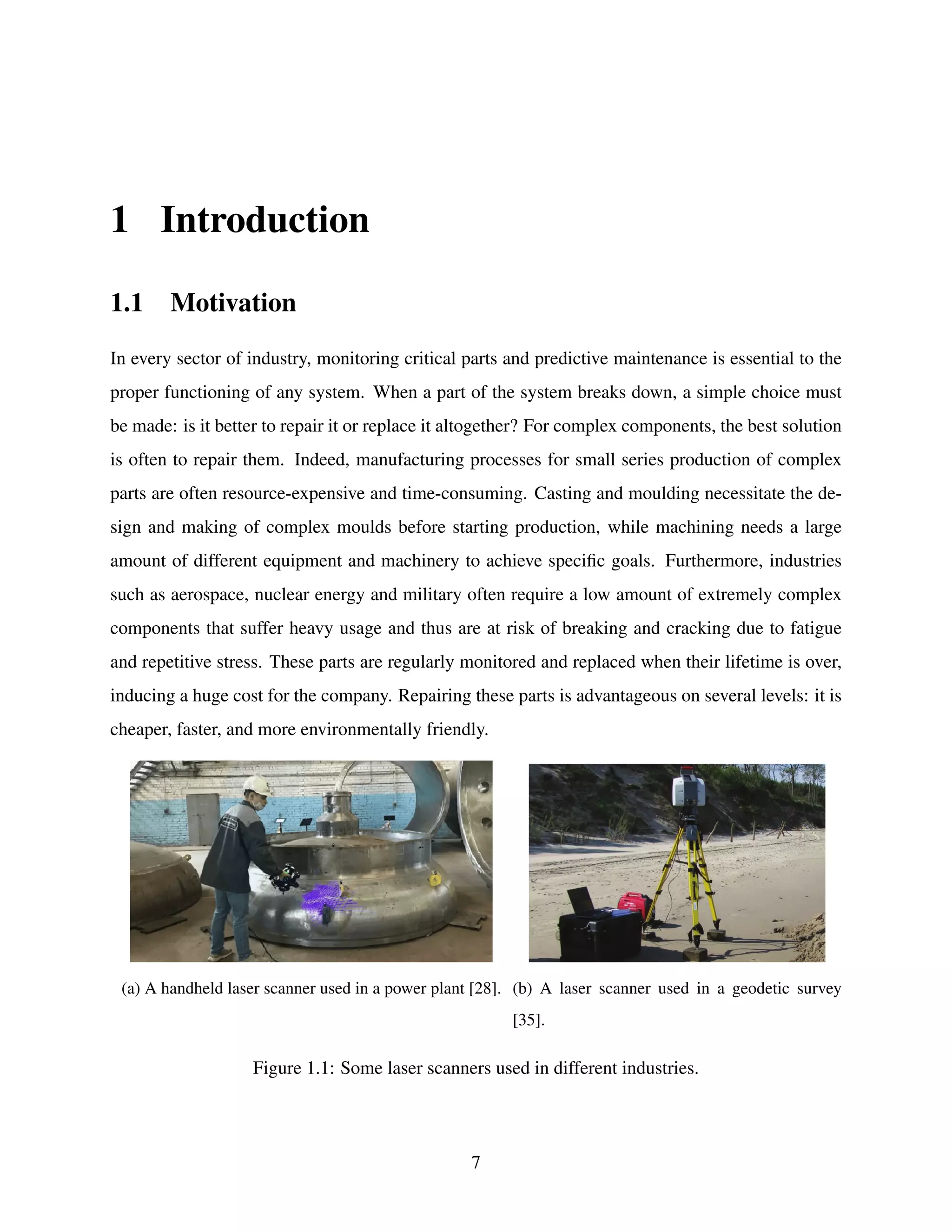 1 Introduction
1.1 Motivation
In every sector of industry, monitoring critical parts and predictive maintenance is essential to the
proper functioning of any system. When a part of the system breaks down, a simple choice must
be made: is it better to repair it or replace it altogether? For complex components, the best solution
is often to repair them. Indeed, manufacturing processes for small series production of complex
parts are often resource-expensive and time-consuming. Casting and moulding necessitate the de-
sign and making of complex moulds before starting production, while machining needs a large
amount of different equipment and machinery to achieve specific goals. Furthermore, industries
such as aerospace, nuclear energy and military often require a low amount of extremely complex
components that suffer heavy usage and thus are at risk of breaking and cracking due to fatigue
and repetitive stress. These parts are regularly monitored and replaced when their lifetime is over,
inducing a huge cost for the company. Repairing these parts is advantageous on several levels: it is
cheaper, faster, and more environmentally friendly.
(a) A handheld laser scanner used in a power plant [28]. (b) A laser scanner used in a geodetic survey
[35].
Figure 1.1: Some laser scanners used in different industries.
7
 
