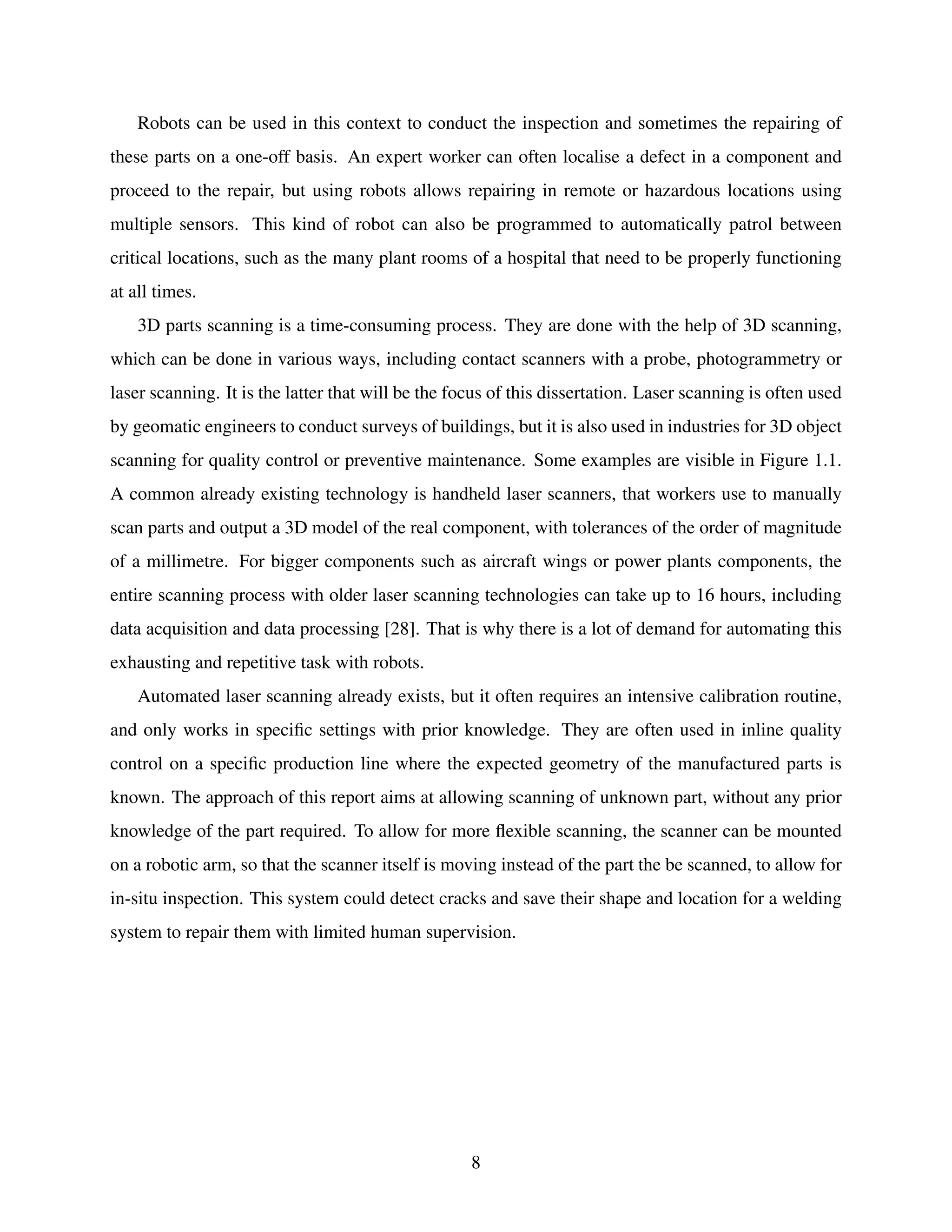 Robots can be used in this context to conduct the inspection and sometimes the repairing of
these parts on a one-off basis. An expert worker can often localise a defect in a component and
proceed to the repair, but using robots allows repairing in remote or hazardous locations using
multiple sensors. This kind of robot can also be programmed to automatically patrol between
critical locations, such as the many plant rooms of a hospital that need to be properly functioning
at all times.
3D parts scanning is a time-consuming process. They are done with the help of 3D scanning,
which can be done in various ways, including contact scanners with a probe, photogrammetry or
laser scanning. It is the latter that will be the focus of this dissertation. Laser scanning is often used
by geomatic engineers to conduct surveys of buildings, but it is also used in industries for 3D object
scanning for quality control or preventive maintenance. Some examples are visible in Figure 1.1.
A common already existing technology is handheld laser scanners, that workers use to manually
scan parts and output a 3D model of the real component, with tolerances of the order of magnitude
of a millimetre. For bigger components such as aircraft wings or power plants components, the
entire scanning process with older laser scanning technologies can take up to 16 hours, including
data acquisition and data processing [28]. That is why there is a lot of demand for automating this
exhausting and repetitive task with robots.
Automated laser scanning already exists, but it often requires an intensive calibration routine,
and only works in specific settings with prior knowledge. They are often used in inline quality
control on a specific production line where the expected geometry of the manufactured parts is
known. The approach of this report aims at allowing scanning of unknown part, without any prior
knowledge of the part required. To allow for more flexible scanning, the scanner can be mounted
on a robotic arm, so that the scanner itself is moving instead of the part the be scanned, to allow for
in-situ inspection. This system could detect cracks and save their shape and location for a welding
system to repair them with limited human supervision.
8
 