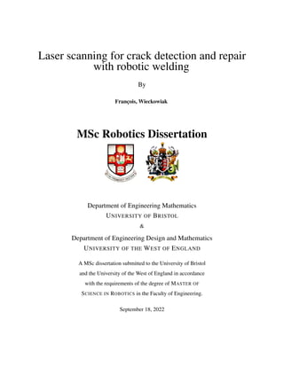Laser scanning for crack detection and repair
with robotic welding
By
François, Wieckowiak
MSc Robotics Dissertation
Department of Engineering Mathematics
UNIVERSITY OF BRISTOL
&
Department of Engineering Design and Mathematics
UNIVERSITY OF THE WEST OF ENGLAND
A MSc dissertation submitted to the University of Bristol
and the University of the West of England in accordance
with the requirements of the degree of MASTER OF
SCIENCE IN ROBOTICS in the Faculty of Engineering.
September 18, 2022
 
