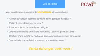 VOS BESOINS
• Vous travaillez dans le domaine de Life Science et vous souhaitez:
• Planifier les visites et optimiser les trajets de vos délégués médicaux ?
• Réaliser les comptes rendus de visite ?
• Suivre les objectifs de visite de vos délégués ?
• Gérer les événements (animations, formations, …) sur vos points de vente ?
• Bénéficier d’une plateforme multicanal pour communiquer avec vos partenaires ?
• Garantir l’adoption de Salesforce auprès de vos collaborateurs ?
Venez échanger avec nous !
 