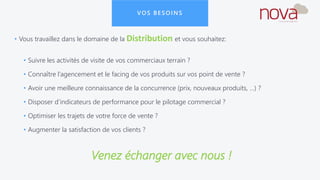 VOS BESOINS
• Vous travaillez dans le domaine de la Distribution et vous souhaitez:
• Suivre les activités de visite de vos commerciaux terrain ?
• Connaître l’agencement et le facing de vos produits sur vos point de vente ?
• Avoir une meilleure connaissance de la concurrence (prix, nouveaux produits, …) ?
• Disposer d’indicateurs de performance pour le pilotage commercial ?
• Optimiser les trajets de votre force de vente ?
• Augmenter la satisfaction de vos clients ?
Venez échanger avec nous !
 