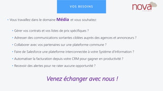 VOS BESOINS
• Vous travaillez dans le domaine Média et vous souhaitez:
• Gérer vos contrats et vos listes de prix spécifiques ?
• Adresser des communications sortantes ciblées auprès des agences et annonceurs ?
• Collaborer avec vos partenaires sur une plateforme commune ?
• Faire de Salesforce une plateforme interconnectée à votre Système d’Information ?
• Automatiser la facturation depuis votre CRM pour gagner en productivité ?
• Recevoir des alertes pour ne rater aucune opportunité ?
Venez échanger avec nous !
 