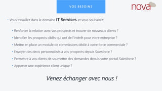 VOS BESOINS
• Vous travaillez dans le domaine IT Services et vous souhaitez:
• Renforcer la relation avec vos prospects et trouver de nouveaux clients ?
• Identifier les prospects ciblés qui ont de l’intérêt pour votre entreprise ?
• Mettre en place un module de commissions dédié à votre force commerciale ?
• Envoyer des devis personnalisés à vos prospects depuis Salesforce ?
• Permettre à vos clients de soumettre des demandes depuis votre portail Salesforce ?
• Apporter une expérience client unique ?
Venez échanger avec nous !
 