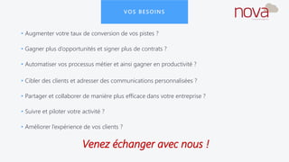 VOS BESOINS
• Augmenter votre taux de conversion de vos pistes ?
• Gagner plus d’opportunités et signer plus de contrats ?
• Automatiser vos processus métier et ainsi gagner en productivité ?
• Cibler des clients et adresser des communications personnalisées ?
• Partager et collaborer de manière plus efficace dans votre entreprise ?
• Suivre et piloter votre activité ?
• Améliorer l’expérience de vos clients ?
Venez échanger avec nous !
 