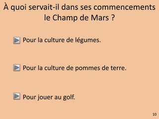 À quoi servait-il dans ses commencements 
le Champ de Mars ? 
Pour la culture de légumes. 
Pour la culture de pommes de terre. 
Pour jouer au golf. 
10 
 