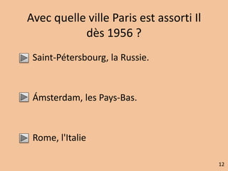 Avec quelle ville Paris est assorti Il 
dès 1956 ? 
Saint-Pétersbourg, la Russie. 
Ámsterdam, les Pays-Bas. 
Rome, l'Italie 
12 
 