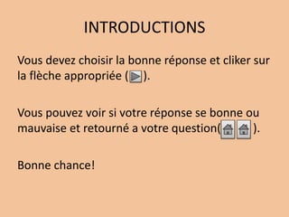 INTRODUCTIONS 
Vous devez choisir la bonne réponse et cliker sur 
la flèche appropriée ( ). 
Vous pouvez voir si votre réponse se bonne ou 
mauvaise et retourné a votre question( ). 
Bonne chance! 
 