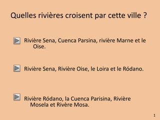 Quelles rivières croisent par cette ville ? 
Rivière Sena, Cuenca Parsina, rivière Marne et le 
Oise. 
Rivière Sena, Rivière Oise, le Loira et le Ródano. 
Rivière Ródano, la Cuenca Parisina, Rivière 
Mosela et Rivère Mosa. 
1 
 