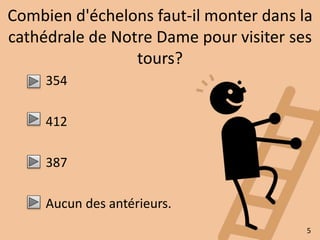 Combien d'échelons faut-il monter dans la 
cathédrale de Notre Dame pour visiter ses 
tours? 
354 
412 
387 
Aucun des antérieurs. 
5 
 