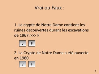 Vrai ou Faux : 
1. La crypte de Notre Dame contient les 
ruines découvertes durant les excavations 
de 1967.>>> F 
2. La Crypte de Notre Dame a été ouverte 
en 1980. 
6 
 
