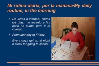 Mi rutina diaria, por la mañana/My daily
routine, in the morning
●

●

De lunes a viernes: Todos
los días, me levanto a las
ocho en punto, para ir al
colegio.
From Monday to Friday:
Every day,I get up at eight
o´clock for going to school.

 