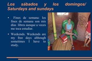 Los
sábados
y
los
Saturdays and sundays
●

●

Fines de semana: los
fines de semana son mis
días libres aunque a veces
me toca estudiar.
Weekends. Weekends are
my free days although
sometimes I have to
study.

domingos/

 