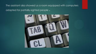 The assistant also showed us a room equipped with computers
adapted for partially-sighted people .
 