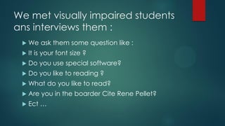 We met visually impaired students
ans interviews them :
 We ask them some question like :
 It is your font size ?
 Do you use special software?
 Do you like to reading ?
 What do you like to read?
 Are you in the boarder Cite Rene Pellet?
 Ect …
 