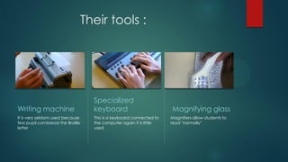 Their tools :
Writing machine
It is very seldom used because
few pupil cornbread the Braille
letter
Specialized
keyboard
This is a keyboard connected to
the computer again it is little
used
Magnifying glass
Magnifiers allow students to
read "normally"
 